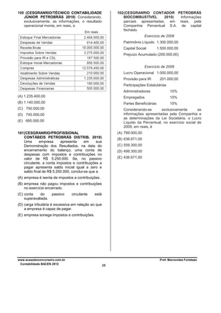 100 (CESGRANRIO/TÉCNICO CONTABILIDADE
JÚNIOR PETROBRÁS 2010) Considerando,
exclusivamente, as informações, o resultado
operacional monta, em reais, a

102 (CESGRANRIO CONTADOR PETROBRÁS
BIOCOMBUSTÍVEL
2010)
Informações
parciais apresentadas, em reais, pela
Companhia Percentual S.A. de capital
fechado.
Exercício de 2008
Patrimônio Líquido 1.300.000,00
Capital Social

1.500.000,00

Prejuízo Acumulado (200.000,00)
Exercício de 2009
Lucro Operacional 1.000.000,00
Provisão para IR

201.000,00

Participações Estatutárias
Administradores

10%

(A) 1.235.400,00

Empregados

10%

(B) 1.140.000,00

Partes Beneficiárias

10%

(C) 750.000,00

Considerando-se
exclusivamente
as
informações apresentadas pela Companhia e
as determinações da Lei Societária, o Lucro
Líquido da Percentual, no exercício social de
2009, em reais, é

(D) 745.000,00
(E) 685.000,00

(A) 799.000,00

101 (CESGRANRIO/PROFISSIONAL
CONTÁBEIS PETROBRÁS DISTRIB. 2010)
Uma
empresa
apresenta
em
sua
Demonstração dos Resultados, na data do
encerramento do balanço, uma conta de
despesas com impostos e contribuições no
valor de R$ 5.250.000. Se, no passivo
circulante, a conta impostos e contribuições a
pagar apresenta saldo inicial igual a zero e
saldo final de R$ 5.250.000, conclui-se que a

(B) 636.671,00
(C) 559.300,00
(D) 499.300,00
(E) 436.671,00

(A) empresa é isenta de impostos e contribuições.
(B) empresa não pagou impostos e contribuições
no exercício encerrado.
(C) conta
do
superavaliada.

passivo

circulante

está

(D) carga tributária é excessiva em relação ao que
a empresa é capaz de pagar.
(E) empresa sonega impostos e contribuições.

www.acasadoconcurseiro.com.br
Contabilidade BACEN 2012

Prof. Marcondes Fortaleza

35

 