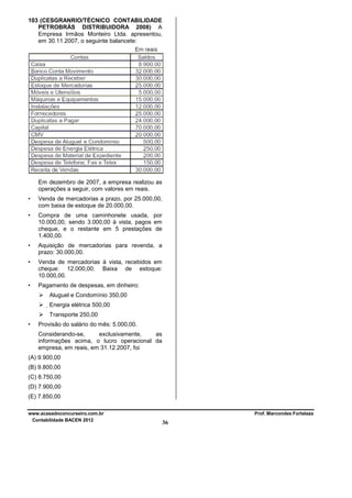 103 (CESGRANRIO/TÉCNICO CONTABILIDADE
PETROBRÁS DISTRIBUIDORA 2008) A
Empresa Irmãos Monteiro Ltda. apresentou,
em 30.11.2007, o seguinte balancete:

Em dezembro de 2007, a empresa realizou as
operações a seguir, com valores em reais.
•

Venda de mercadorias a prazo, por 25.000,00,
com baixa de estoque de 20.000,00.

•

Compra de uma caminhonete usada, por
10.000,00, sendo 3.000,00 à vista, pagos em
cheque, e o restante em 5 prestações de
1.400,00.

•

Aquisição de mercadorias para revenda, a
prazo: 30.000,00.

•

Venda de mercadorias à vista, recebidos em
cheque: 12.000,00. Baixa de estoque:
10.000,00.

•

Pagamento de despesas, em dinheiro:
Aluguel e Condomínio 350,00
Energia elétrica 500,00
Transporte 250,00

•

Provisão do salário do mês: 5.000,00.
Considerando-se,
exclusivamente,
as
informações acima, o lucro operacional da
empresa, em reais, em 31.12.2007, foi

(A) 9.900,00
(B) 9.800,00
(C) 8.750,00
(D) 7.900,00
(E) 7.850,00
www.acasadoconcurseiro.com.br
Contabilidade BACEN 2012

Prof. Marcondes Fortaleza

36

 