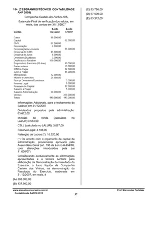 104 (CESGRANRIO/TÉCNICO CONTABILIDADE
ANP 2008)

(C) 83.750,00
(D) 67.500,00

Companhia Castelo dos Vinhos S/A

(E) 63.312,00

Balancete Final de verificação dos saldos, em
reais, das contas em 31/12/2007

Informações Adicionais, para o fechamento do
Balanço em 31/12/2007
Dividendos
63.612,00

propostos

Imposto
de
LALUR):9.563,00

renda

pela

administração:

(calculado

no

CSLL (calculada no LALUR): 3.687,00
Reserva Legal: 4.188,00
Retenção de Lucros (*): 16.520,00
(*) De acordo com o orçamento de capital da
administração, previamente aprovado pela
Assembléia Geral (art. 196 da Lei no 6.404/76,
com
alterações introduzidas pela Lei
11.638/07)
Considerando exclusivamente as informações
apresentadas e a técnica contábil para
elaboração da Demonstração do Resultado do
Exercício, o lucro líquido da Companhia
Castelo dos Vinhos, na demonstração do
Resultado do Exercício, elaborada em
31/12/2007, em reais, é
(A) 205.000,00
(B) 137.500,00
www.acasadoconcurseiro.com.br
Contabilidade BACEN 2012

Prof. Marcondes Fortaleza

37

 