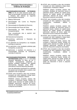 (B) ATIVO: ativo circulante e ativo não circulante,
composto por ativo realizável a longo prazo,
investimentos, imobilizado e diferido.

Principais Demonstrações e
Critérios de Avaliação

PASSIVO: passivo circulante; passivo não
circulante; resultado de exercícios futuros e
patrimônio líquido, dividido em capital social,
reservas de capital, ajustes de avaliação
patrimonial, reservas de lucros, ações em
tesouraria e prejuízos acumulados.

105 (CESGRANRIO/CONTADOR
PETROBRÁS
2008) Ao fim de cada exercício social, com
base na escrituração mercantil da Companhia,
a Diretoria fará elaborar as seguintes
demonstrações financeiras:

(C) ATIVO: ativo circulante e ativo não circulante,
composto por ativo realizável a longo prazo,
investimentos,
imobilizado,
diferido
e
intangível.

I - Balanço Patrimonial;
II - Demonstração
Acumulados;

dos

Lucros

ou

Prejuízos

III - Demonstração do Resultado do Exercício;

PASSIVO: passivo circulante; passivo não
circulante; resultado de exercícios futuros e
patrimônio líquido, dividido em capital social,
reservas de capital, ajustes de avaliação
patrimonial, reservas de lucros, ações em
tesouraria e lucros e prejuízos acumulados.

IV- Demonstração dos Fluxos de Caixa;
V - Demonstração do
Companhia aberta.

Valor

Adicionado,

se

Esse procedimento visa a exprimir com
clareza a situação

(D) ATIVO: ativo circulante e ativo não circulante,
composto por ativo realizável a longo prazo,
investimentos, imobilizado e intangível.

(A) financeira da Companhia.
(B) econômica, patrimonial
Companhia.

e

financeira

da

PASSIVO: passivo circulante; passivo não
circulante e patrimônio líquido, dividido em
capital social, reservas de capital, ajustes de
avaliação patrimonial, reservas de lucros,
ações em tesouraria e prejuízos acumulados.

(C) do patrimônio da Companhia e as mutações
ocorridas no exercício.
(D) do patrimônio e dos resultados auferidos pela
Companhia, no exercício.

(E) ATIVO: ativo circulante e ativo não circulante,
composto por ativo realizável a longo prazo,
investimentos,
imobilizado,
diferido
e
intangível.

(E) patrimonial, o resultado do exercício e a
movimentação financeira da Companhia,
ocorridas no exercício.

PASSIVO: passivo circulante; passivo não
circulante e patrimônio líquido, dividido em
capital social, reservas de capital, ajustes de
avaliação patrimonial, reservas de lucros,
ações em tesouraria e lucros e prejuízos
acumulados.

106(CESGRANRIO/PROFISSION. PETROBRÁS
DISTRIBUIDORA 2010) A Lei nº 11.941/2009
introduziu alterações no texto da Lei nº
6.404/76,
principalmente
adaptando
os
padrões contábeis brasileiros aos padrões
internacionais dispostos pelos IFRS International Financial Reporting Standards.
Uma das alterações importantes foi a definição
dos grupos que compõem ativo e passivo, que
passaram a ser os seguintes:
(A) ATIVO: ativo circulante e ativo não circulante,
composto por ativo realizável a longo prazo,
investimentos, imobilizado e diferido.
PASSIVO: passivo circulante; passivo não
circulante e patrimônio líquido, dividido em
capital social, reservas de capital, ajustes de
avaliação patrimonial, reservas de lucros,
reservas de reavaliação, ações em tesouraria
e prejuízos acumulados.

www.acasadoconcurseiro.com.br
Contabilidade BACEN 2012

Prof. Marcondes Fortaleza

38

 