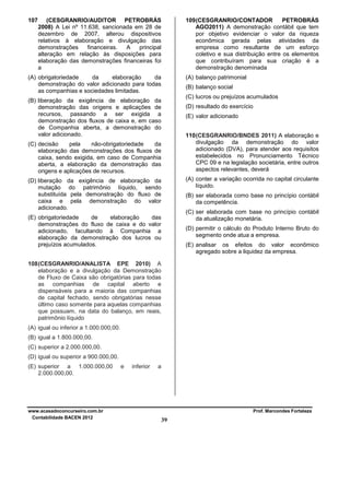 107

(CESGRANRIO/AUDITOR PETROBRÁS
2008) A Lei nº 11.638, sancionada em 28 de
dezembro de 2007, alterou dispositivos
relativos à elaboração e divulgação das
demonstrações
financeiras.
A
principal
alteração em relação às disposições para
elaboração das demonstrações financeiras foi
a

109 (CESGRANRIO/CONTADOR
PETROBRÁS
AGO2011) A demonstração contábil que tem
por objetivo evidenciar o valor da riqueza
econômica gerada pelas atividades da
empresa como resultante de um esforço
coletivo e sua distribuição entre os elementos
que contribuíram para sua criação é a
demonstração denominada

(A) obrigatoriedade
da
elaboração
da
demonstração do valor adicionado para todas
as companhias e sociedades limitadas.

(A) balanço patrimonial
(B) balanço social
(C) lucros ou prejuízos acumulados

(B) liberação da exigência de elaboração da
demonstração das origens e aplicações de
recursos, passando a ser exigida a
demonstração dos fluxos de caixa e, em caso
de Companhia aberta, a demonstração do
valor adicionado.

(D) resultado do exercício
(E) valor adicionado
110 (CESGRANRIO/BNDES 2011) A elaboração e
divulgação da demonstração do valor
adicionado (DVA), para atender aos requisitos
estabelecidos no Pronunciamento Técnico
CPC 09 e na legislação societária, entre outros
aspectos relevantes, deverá

(C) decisão
pela
não-obrigatoriedade
da
elaboração das demonstrações dos fluxos de
caixa, sendo exigida, em caso de Companhia
aberta, a elaboração da demonstração das
origens e aplicações de recursos.

(A) conter a variação ocorrida no capital circulante
líquido.

(D) liberação da exigência de elaboração da
mutação do patrimônio líquido, sendo
substituída pela demonstração do fluxo de
caixa e pela demonstração do valor
adicionado.

(B) ser elaborada como base no princípio contábil
da competência.
(C) ser elaborada com base no princípio contábil
da atualização monetária.

(E) obrigatoriedade
de
elaboração
das
demonstrações do fluxo de caixa e do valor
adicionado, facultando à Companhia a
elaboração da demonstração dos lucros ou
prejuízos acumulados.

(D) permitir o cálculo do Produto Interno Bruto do
segmento onde atua a empresa.
(E) analisar os efeitos do valor econômico
agregado sobre a liquidez da empresa.

108 (CESGRANRIO/ANALISTA EPE 2010) A
elaboração e a divulgação da Demonstração
de Fluxo de Caixa são obrigatórias para todas
as companhias de capital aberto e
dispensáveis para a maioria das companhias
de capital fechado, sendo obrigatórias nesse
último caso somente para aquelas companhias
que possuam, na data do balanço, em reais,
patrimônio líquido
(A) igual ou inferior a 1.000.000,00.
(B) igual a 1.800.000,00.
(C) superior a 2.000.000,00.
(D) igual ou superior a 900.000,00.
(E) superior a 1.000.000,00
2.000.000,00.

www.acasadoconcurseiro.com.br
Contabilidade BACEN 2012

e

inferior

a

Prof. Marcondes Fortaleza

39

 