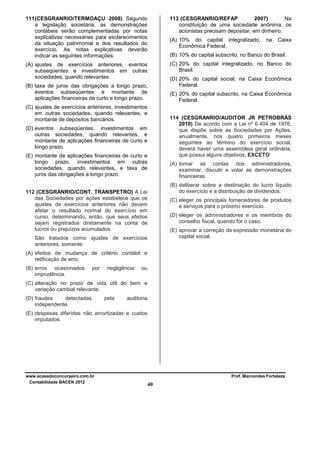 111 (CESGRANRIO/TERMOAÇU 2008) Segundo
a legislação societária, as demonstrações
contábeis serão complementadas por notas
explicativas necessárias para esclarecimentos
da situação patrimonial e dos resultados do
exercício. As notas explicativas deverão
indicar as seguintes informações:

113 (CESGRANRIO/REFAP
2007)
Na
constituição de uma sociedade anônima, os
acionistas precisam depositar, em dinheiro:
(A) 10% do capital integralizado,
Econômica Federal.

na

Caixa

(B) 10% do capital subscrito, no Banco do Brasil.
(C) 20% do capital integralizado, no Banco do
Brasil.

(A) ajustes de exercícios anteriores, eventos
subseqüentes e investimentos em outras
sociedades, quando relevantes.

(D) 20% do capital social, na Caixa Econômica
Federal.

(B) taxa de juros das obrigações a longo prazo,
eventos subseqüentes e montante de
aplicações financeiras de curto e longo prazo.

(E) 20% do capital subscrito, na Caixa Econômica
Federal.

(C) ajustes de exercícios anteriores, investimentos
em outras sociedades, quando relevantes, e
montante de depósitos bancários.

114 (CESGRANRIO/AUDITOR JR PETROBRÁS
2010) De acordo com a Lei nº 6.404 de 1976,
que dispõe sobre as Sociedades por Ações,
anualmente, nos quatro primeiros meses
seguintes ao término do exercício social,
deverá haver uma assembleia geral ordinária,
que possui alguns objetivos, EXCETO

(D) eventos subseqüentes, investimentos em
outras sociedades, quando relevantes, e
montante de aplicações financeiras de curto e
longo prazo.
(E) montante de aplicações financeiras de curto e
longo prazo, investimentos em outras
sociedades, quando relevantes, e taxa de
juros das obrigações a longo prazo.

(A) tomar as contas dos administradores,
examinar, discutir e votar as demonstrações
financeiras.
(B) deliberar sobre a destinação do lucro líquido
do exercício e a distribuição de dividendos.

112 (CESGRANRIO/CONT. TRANSPETRO) A Lei
das Sociedades por ações estabelece que os
ajustes de exercícios anteriores não devem
afetar o resultado normal do exercício em
curso, determinando, então, que seus efeitos
sejam registrados diretamente na conta de
lucros ou prejuízos acumulados.

(C) eleger os principais fornecedores de produtos
e serviços para o próximo exercício.
(D) eleger os administradores e os membros do
conselho fiscal, quando for o caso.
(E) aprovar a correção da expressão monetária do
capital social.

São tratados como ajustes de exercícios
anteriores, somente:
(A) efeitos de mudança de critério contábil e
retificação de erro.
(B) erros ocasionados
imprudência.

por

negligência

ou

(C) alteração no prazo de vida útil do bem e
variação cambial relevante.
(D) fraudes
detectadas
independente.

pela

auditoria

(E) despesas diferidas não amortizadas e custos
imputados.

www.acasadoconcurseiro.com.br
Contabilidade BACEN 2012

Prof. Marcondes Fortaleza

40

 