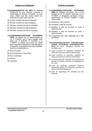 Critérios de Classificação

Critérios de Avaliação

115 (CESGRANRIO/TCE RO 2007) No Balanço
Patrimonial de uma empresa comercial, a
classificação de Contas a Receber, no curto
prazo, implica que tais contas devem ser
recebidas no prazo máximo de até:

117 (CESGRANRIO/CONTADOR
PETROBRÁS
2008) No Balanço, de acordo com a nova
redação da Lei nº 6.404/76, dada pela Lei no
11.638/07, as obrigações, encargos e riscos,
classificados no Passivo Exigível a Longo
Prazo, serão

(A) 90 dias, contados da data da operação.

(A) ajustados a valor presente.

(B) 90 dias, contados da data do Balanço.
(C) 365 dias, contados da data da operação.

(B) ajustados a valor de mercado.

(D) 365 dias, contados da data do Balanço.

(C) avaliados a valor de mercado ou custo, o
maior dos dois.

(E) 400 dias, contados da data da operação.

(D) avaliados a valor de mercado ou custo, o
menor dos dois.

116 (CESGRANRIO/CONTADOR
PETROBRÁS
2008) De acordo com as determinações da
Lei nº 6.404/76, com a nova redação dada
pelas Leis nº 9.457/97, nº 10.303/01 e no
11.638/07, os direitos que tenham por objeto
bens incorpóreos destinados à manutenção da
Companhia, ou exercidos com essa finalidade,
devem ser classificados no

(E) computados pelo valor atualizado até a data
do Balanço.

(A) Ativo Circulante.

(A) custo incorrido na aquisição, deduzido do
saldo da respectiva conta de depreciação.

118 (CESGRANRIO/TÉCNICO CONTABILIDADE
JÚNIOR PETROBRÁS BIOCOMBUSTÍVEL
2010) Os ativos intangíveis deverão ser
avaliados pelo

(B) Ativo Realizável a Longo Prazo.

(B) custo incorrido na aquisição, deduzido do
saldo da respectiva conta de amortização.

(C) Ativo imobilizado.
(D) Diferido.

(C) custo de aquisição, deduzido de provisão para
atender às perdas prováveis na realização do
seu valor.

(E) Intangível.

(D) custo de aquisição atualizado conforme
disposições legais ou contratuais, ajustado ao
valor provável de realização.
(E) valor de negociação em ambiente de livre
mercado.

www.acasadoconcurseiro.com.br
Contabilidade BACEN 2012

Prof. Marcondes Fortaleza

41

 