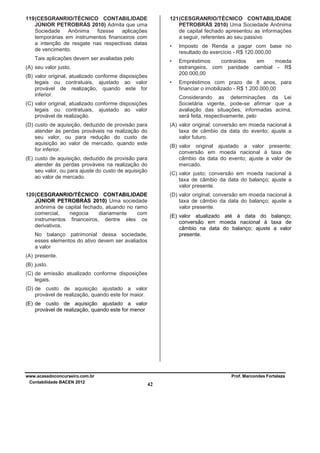 121 (CESGRANRIO/TÉCNICO CONTABILIDADE
PETROBRÁS 2010) Uma Sociedade Anônima
de capital fechado apresentou as informações
a seguir, referentes ao seu passivo

119 (CESGRANRIO/TÉCNICO CONTABILIDADE
JÚNIOR PETROBRÁS 2010) Admita que uma
Sociedade
Anônima
fizesse
aplicações
temporárias em instrumentos financeiros com
a intenção de resgate nas respectivas datas
de vencimento.

•
•

Empréstimos
contraídos
em
moeda
estrangeira, com paridade cambial - R$
200.000,00

•

Tais aplicações devem ser avaliadas pelo

Imposto de Renda a pagar com base no
resultado do exercício - R$ 120.000,00

Empréstimos com prazo de 8 anos, para
financiar o imobilizado - R$ 1.200.000,00

(A) seu valor justo.
(B) valor original, atualizado conforme disposições
legais ou contratuais, ajustado ao valor
provável de realização, quando este for
inferior.

Considerando as determinações da Lei
Societária vigente, pode-se afirmar que a
avaliação das situações, informadas acima,
será feita, respectivamente, pelo

(C) valor original, atualizado conforme disposições
legais ou contratuais, ajustado ao valor
provável de realização.

(A) valor original; conversão em moeda nacional à
taxa de câmbio da data do evento; ajuste a
valor futuro.

(D) custo de aquisição, deduzido de provisão para
atender às perdas prováveis na realização do
seu valor, ou para redução do custo de
aquisição ao valor de mercado, quando este
for inferior.

(B) valor original ajustado a valor presente;
conversão em moeda nacional à taxa de
câmbio da data do evento; ajuste a valor de
mercado.

(E) custo de aquisição, deduzido de provisão para
atender às perdas prováveis na realização do
seu valor, ou para ajuste do custo de aquisição
ao valor de mercado.

(C) valor justo; conversão em moeda nacional à
taxa de câmbio da data do balanço; ajuste a
valor presente.

120 (CESGRANRIO/TÉCNICO CONTABILIDADE
JÚNIOR PETROBRÁS 2010) Uma sociedade
anônima de capital fechado, atuando no ramo
comercial,
negocia
diariamente
com
instrumentos financeiros, dentre eles os
derivativos.

(D) valor original; conversão em moeda nacional à
taxa de câmbio da data do balanço; ajuste a
valor presente.
(E) valor atualizado até à data do balanço;
conversão em moeda nacional à taxa de
câmbio na data do balanço; ajuste a valor
presente.

No balanço patrimonial dessa sociedade,
esses elementos do ativo devem ser avaliados
a valor
(A) presente.
(B) justo.
(C) de emissão atualizado conforme disposições
legais.
(D) de custo de aquisição ajustado a valor
provável de realização, quando este for maior.
(E) de custo de aquisição ajustado a valor
provável de realização, quando este for menor

www.acasadoconcurseiro.com.br
Contabilidade BACEN 2012

Prof. Marcondes Fortaleza

42

 