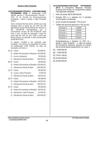 Ajuste a Valor Presente

127 (CESGRANRIO/CONTADOR
PETROBRÁS
2011) A Companhia Máquinas Pesadas
Supimpa S/A vendeu um equipamento pesado
nas seguintes condições:

126 (CESGRANRIO/TÉCNICO CONTABILIDADE
PETROBRÁS 2010) A Deliberação CVM
564/08 aprova o Pronunciamento Técnico CPC 12 do Comitê de Pronunciamentos
Contábeis – sobre o Ajuste a Valor Presente
(AVP).

•
•

C – Receita de Venda do Bem
(B) D – Caixa

Tabela das taxas de desconto a 10% ao ano:

Considerando-se o disposto no CPC 12 –
Ajuste a Valor Presente –, o valor da receita
da Companhia Supimpa, apurado no mesmo
dia da venda desse equipamento, em reais, é
(A) 4.090.905,00

80.000,00

(B) 4.500.000,00

D – Notas Promissórias a Receber 120.000,00
C – Juros a Apropriar

Juros na data da operação: 10% ao ano

•

O registro contábil a ser realizado pelo
vendedor, nos termos da orientação do anexo
da Deliberação CVM 564/08, na data da
operação, em reais, é
(A) D – Caixa

Entrada 20% e o restante em 3 parcelas
anuais iguais e sucessivas

•

Sob o enfoque técnico acima, admita que uma
empresa faça a venda de um bem por R$
200.000,00, sendo R$ 80.000,00 em dinheiro e
R$
120.000,00
representados
por
3
promissórias anuais de R$ 40.000,00 cada
uma, e que, na data da operação, a taxa de
juros seja de 18% ao ano. Feito o AVP dos
fluxos futuros, foi apurado o valor arredondado
de R$ 86.970,00.

Valor da venda: R$ 22.500.000,00

(C) 19.421.100,00

33.030,00

(D) 20.454.525,00

166.970,00

(E) 22.500.000,00

80.000,00

D – Notas Promissórias a Receber 120.000,00
C – Receita de Venda do Bem
(C) D – Caixa
D – Juros a Valor Presente
C – Receita de Venda do Bem
(D) D – Caixa

200.000,00
80.000,00
6.970,00
86.970,00
80.000,00

D – Notas Promissórias a Receber 86.970,00
C – Receita de Venda do Bem
(E) D – Caixa

166.970,00
80.000,00

D – Notas Promissórias a Receber 86.970,00
D – Desconto a Valor Presente

33.030,00

C – Receita de Venda do Bem

200.000,00

www.acasadoconcurseiro.com.br
Contabilidade BACEN 2012

Prof. Marcondes Fortaleza

44

 