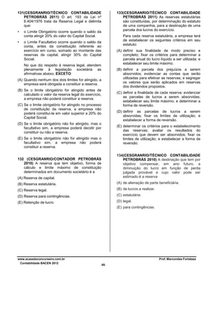 131(CESGRANRIO/TÉCNICO CONTABILIDADE
PETROBRÁS 2011) O art. 193 da Lei nº
6.404/1976 trata da Reserva Legal e delimita
que:
•
•

133(CESGRANRIO/TÉCNICO CONTABILIDADE
PETROBRÁS 2011) As reservas estatutárias
são constituídas, por determinação do estatuto
de uma companhia, para a destinação de uma
parcela dos lucros do exercício.

o Limite Obrigatório ocorre quando o saldo da
conta atingir 20% do valor do Capital Social.

Para cada reserva estatutária, a empresa terá
de estabelecer os seguintes critérios em seu
estatuto:

o Limite Facultativo ocorre quando o saldo da
conta, antes da constituição referente ao
exercício em curso, somado ao montante das
reservas de capital, atingir 30% do Capital
Social.

(A) definir sua finalidade de modo preciso e
completo; fixar os critérios para determinar a
parcela anual do lucro líquido a ser utilizada; e
estabelecer seu limite máximo.

No que diz respeito à reserva legal, atendem
plenamente à legislação societária as
afirmativas abaixo, EXCETO:

(B) definir a parcela dos prejuízos a serem
absorvidos; evidenciar as contas que serão
utilizadas para efetivar as reservas; e segregar
os valores que serão aplicados em reservas
dos dividendos propostos.

(A) Quando nenhum dos dois limites for atingido, a
empresa será obrigada a constituir a reserva.
(B) Se o limite obrigatório for atingido antes de
calculado o valor da reserva legal do exercício,
a empresa não poderá constituir a reserva.

(C) definir a finalidade de cada reserva; evidenciar
as parcelas de lucros a serem absorvidas;
estabelecer seu limite máximo; e determinar a
forma de reversão.

(C) Se o limite obrigatório for atingido no processo
de constituição da reserva, a empresa não
poderá constituí-la em valor superior a 20% do
Capital Social.

(D) definir as parcelas de lucros a serem
absorvidas; fixar os limites de utilização; e
estabelecer a forma de reversão.

(D) Se o limite obrigatório não for atingido, mas o
facultativo sim, a empresa poderá decidir por
constituir ou não a reserva.

(E) determinar os critérios para o estabelecimento
das reservas; avaliar os resultados do
exercício que devem ser absorvidos; fixar os
limites de utilização; e estabelecer a forma de
reversão.

(E) Se o limite obrigatório não for atingido mas o
facultativo sim, a empresa não poderá
constituir a reserva.

(A) Reserva de capital.

134(CESGRANRIO/TÉCNICO CONTABILIDADE
PETROBRÁS 2010) A destinação que tem por
objetivo compensar, em ano futuro, a
diminuição do lucro em função de perda
julgada provável e cujo valor pode ser
estimado é a reserva

(B) Reserva estatutária.

(A) de alienação de parte beneficiária.

(C) Reserva legal.

(B) de lucros a realizar.

(D) Reserva para contingências.

(C) estatutária.

(E) Retenção de lucro.

(D) legal.

132 (CESGRANRIO/CONTADOR PETROBRÁS
2010) A reserva que tem objetivo, forma de
cálculo e limite máximo de constituição
determinados em documento societário é a

(E) para contingências.

www.acasadoconcurseiro.com.br
Contabilidade BACEN 2012

Prof. Marcondes Fortaleza

46

 