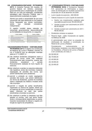 135 (CESGRANRIO/CONTADOR PETROBRÁS
2011) A Indústria Famosa S/A recebeu do
governo federal, em dinheiro, subvenção
governamental para a implantação de unidade
fabril em um ente da Federação, considerado
estratégico pelo Executivo Federal, para o
desenvolvimento sustentado da região.

137 (CESGRANRIO/TÉCNICO CONTABILIDADE
PETROBRÁS 2010) A Companhia Salvador
S.A. apresentou as informações a seguir,
antes da distribuição do resultado do Exercício
encerrado em 30 de dezembro de 2009.
•
•

Admita que exista a necessidade de que essa
subvenção não seja distribuída ou de qualquer
forma repassada aos sócios (acionistas),
sendo
sua
retenção
considerada
indispensável.

Lucro Líquido do exercício - 400.000,00
Valores inclusos no Lucro Líquido do exercício
Ganho nos investimentos avaliados pela
equivalência patrimonial: R$ 200.000,00
Vendas a prazo com vencimento em 2010:
R$ 50.000,00

O registro contábil dessa retenção da
subvenção governamental, desconsiderando
as formalidades do lançamento, é o seguinte:

Vendas a prazo com vencimento em 2011:
R$ 80.000,00
•

Dividendos omissos no estatuto

•

Reserva legal - saldo incorporado ao capital,
no Balanço de 2008
A administração quer incluir na proposta de
distribuição do resultado a constituição da
Reserva de Lucros a Realizar.
Considerando,
exclusivamente,
as
informações recebidas e as determinações da
Lei Societária, a Reserva de Lucros a Realizar
a ser constituída, em reais, é

136(CESGRANRIO/TÉCNICO CONTABILIDADE
PETROBRÁS 2011) O objetivo da constituição
da Reserva de Lucros a Realizar, previsto na
Lei nº 6.404/76 com as alterações inseridas
pela Lei nº 11.638/07, é

(A) 80.000,00

(A) não distribuir dividendos obrigatórios sobre a
parcela de lucros ainda não realizada
financeiramente pela companhia, quando tais
dividendos
excederem
a
parcela
financeiramente realizada do lucro líquido do
exercício.

(B) 70.000,00
(C) 40.000,00
(D) 30.000,00
(E) 25.000,00

(B) dar cobertura a perdas ou prejuízos potenciais
não repetitivos, ainda não incorridos, mediante
segregação de parcelas dos lucros, que
seriam distribuídas como dividendos.
(C) permitir a proteção ao credor segregando
parcelas dos lucros, que seriam distribuídos
em forma de dividendos, quando há incerteza
sobre a realização de créditos a receber ainda
não incorridos.
(D) permitir o resgate de partes beneficiárias
registradas na reserva de capitais, desde que
as reservas de lucros constituídas no exercício
sejam inferiores ao valor das partes
beneficiárias vincendas no exercício.
(E) dar cobertura a perdas ou despesas cujo fato
gerador já ocorreu, sem que tenha havido
ainda o correspondente desembolso ou perda,
havendo necessidade de efetuar o registro em
função do regime de competência.

www.acasadoconcurseiro.com.br
Contabilidade BACEN 2012

Prof. Marcondes Fortaleza

47

 