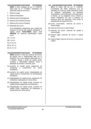 138 (CESGRANRIO/CONTADOR
PETROBRÁS
2008) A Nova redação da Lei nº 6.404/76,
dada pela Lei nº 11.638/07, estabelece as
seguintes reservas de lucros:

140 (CESGRANRIO/CONTADOR PETROBRÁS
2011) O artigo 189 da Lei nº 6.404/76,
consolidada até 2009, determina que do
resultado do exercício serão deduzidos, antes
de qualquer participação, os prejuízos
acumulados e a provisão para o Imposto sobre
a Renda. Já no parágrafo único, informa a
ordem obrigatória em que o prejuízo do
exercício deva ser absorvido. Essa ordem é
estabelecida da seguinte forma:

I - Reserva Legal
II - Reserva Estatutária
III - Reserva para Contingências
IV- Reserva de Incentivos Fiscais
V - Reserva de Lucros a Realizar

(A) lucros acumulados, reservas de lucros e
reserva legal.

VI - Retenção de Lucros

(B) reservas de lucros e reserva legal.

A Lei estabelece, igualmente, que o saldo das
reservas de lucros não poderá ultrapassar o
capital social, EXCLUINDO desse total
APENAS as reservas identificadas acima
como

(C) reservas de lucros, reservas de capital e
reserva legal.
(D) reserva legal, reservas de lucros e capital
social.

(A) I, II e III

(E) reserva legal, reservas de lucros e reservas de
capital.

(B) I, III e V
(C) II, III e IV
(D) III, IV e V
(E) IV, V e VI
139 (CESGRANRIO/CONTADOR
PETROBRÁS
2008) Quando o total das reservas de lucros,
de acordo com o determinado pela Lei nº
6.404/76, com nova redação dada pela Lei nº
11.638/07, atingir o limite do capital social,
compete à Assembléia deliberar sobre a
aplicação do excesso, somente, para
(A) aumento do capital social, pagamento de
dividendos
e
investimento
em
ativos
imobiliários.
(B) aumento de capital social, integralização do
capital social e investimento em participações
societárias.
(C) integralização do capital social, pagamento de
dividendos e aplicação em novos ativos.
(D) integralização de capital social, aumento do
capital social e pagamento de dividendos.
(E) integralização de capital social, aumento do
capital social, pagamento de dividendos e
investimento em novos ativos.

www.acasadoconcurseiro.com.br
Contabilidade BACEN 2012

Prof. Marcondes Fortaleza

48

 