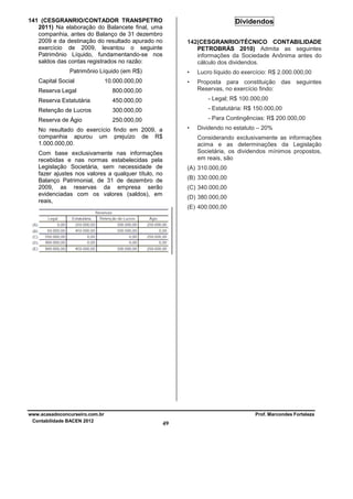 141 (CESGRANRIO/CONTADOR TRANSPETRO
2011) Na elaboração do Balancete final, uma
companhia, antes do Balanço de 31 dezembro
2009 e da destinação do resultado apurado no
exercício de 2009, levantou o seguinte
Patrimônio Líquido, fundamentando-se nos
saldos das contas registrados no razão:

Dividendos
142(CESGRANRIO/TÉCNICO CONTABILIDADE
PETROBRÁS 2010) Admita as seguintes
informações da Sociedade Anônima antes do
cálculo dos dividendos.

Patrimônio Líquido (em R$)
Capital Social

•

Lucro líquido do exercício: R$ 2.000.000,00

•

10.000.000,00

Proposta para constituição das seguintes
Reservas, no exercício findo:

Reserva Legal

800.000,00

Reserva Estatutária

450.000,00

- Legal; R$ 100.000,00

Retenção de Lucros

300.000,00

- Estatutária: R$ 150.000,00

Reserva de Ágio

250.000,00

- Para Contingências: R$ 200.000,00
•

No resultado do exercício findo em 2009, a
companhia apurou um prejuízo de R$
1.000.000,00.

Dividendo no estatuto – 20%
Considerando exclusivamente as informações
acima e as determinações da Legislação
Societária, os dividendos mínimos propostos,
em reais, são

Com base exclusivamente nas informações
recebidas e nas normas estabelecidas pela
Legislação Societária, sem necessidade de
fazer ajustes nos valores a qualquer título, no
Balanço Patrimonial, de 31 de dezembro de
2009, as reservas da empresa serão
evidenciadas com os valores (saldos), em
reais,

(A) 310.000,00
(B) 330.000,00
(C) 340.000,00
(D) 380.000,00
(E) 400.000,00

www.acasadoconcurseiro.com.br
Contabilidade BACEN 2012

Prof. Marcondes Fortaleza

49

 