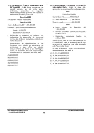 143(CESGRANRIO/TÉCNICO CONTABILIDADE
PETROBRÁS 2010) Uma companhia de
capital fechado, que só emitiu ações
ordinárias,
apresentou
as
seguintes
informações parciais apuradas por ocasião do
fechamento do balanço de 2009:

144 (CESGRANRIO CONTADOR PETROBRÁS
BIOCOMBUSTÍVEL 2010) A Bola S.A.
apresentou as seguintes informações parciais:
2008
Patrimônio Líquido
Capital Subscrito.............4.000.000,00

Exercício 2008

(-) Capital a Realizar.......(1.500.000,00)

• Dividendos omissos no estatuto

Reserva Legal.....................480.000,00

Exercício 2009

2009

• Lucro do Exercício/09 = 1.048.000,00

Lucro
Líquido
1.000.000,00

• Reserva Legal constituída no exercício
Legal = 48.000,00

Exercício:

R$

Reserva Estatutária (constituída em 2009):
R$ 400.000,00

Estatutária = 200.000,00
•

do

Introdução do dividendo no estatuto, por
deliberação da assembléia do percentual
mínimo de dividendo obrigatório, estabelecido
na Lei Societária

Dividendos
obrigatórios
estatuto: 50%

fixados

Admita que o valor do lucro não distribuído foi
o fundamento para a apresentação de um
orçamento de capital, de igual valor, aprovado
pela Assembléia Geral.

Considerando as determinações da Lei
Societária com relação ao pagamento de
dividendos e, para efeito de cálculo,
exclusivamente os dados e as informações
acima, os dividendos de 2009, propostos pela
administração da companhia, em reais, são

O valor da Reserva Legal e dos Dividendos,
respectivamente, em reais, é
(A) 20.000,00 e 290.000,00

(A) 200.000,00

(B) 20.000,00 e 490.000,00

(B) 250.000,00

(C) 30.000,00 e 285.000,00

(C) 262.500,00

(D) 50.000,00 e 275.000,00

(D) 400.000,00

(E) 50.000,00 e 475.000,00

(E) 500.000,00

www.acasadoconcurseiro.com.br
Contabilidade BACEN 2012

no

Prof. Marcondes Fortaleza

50

 