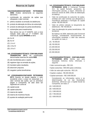 148 (CESGRANRIO/TÉCNICO CONTABILIDADE
PETROBRÁS 2010) A Comercial Formiga
S.A., de capital fechado, apresentou as
informações parciais, a seguir, referentes ao
exercício social de 2009, antes da elaboração
do balanço.

Reservas de Capital
145 (CESGRANRIO/CONTADOR
2008) Analise atentamente
elementos:

PETROBRÁS
os seguintes

•

Valor da contribuição do subscritor de ações,
emitidas sem valor nominal, que ultrapassou a
importância destinada à formação do capital
social - R$ 200.000,00

•

Valor do prêmio cobrado no lançamento de
debêntures - R$ 100.000,00

•

I - contribuição do subscritor de ações que
ultrapassa o valor nominal;

Valor da alienação de partes beneficiárias - R$
50.000,00

II - prêmio recebido na emissão de debêntures;
III - produto da alienação de bônus de subscrição;
IV- produto da alienação de partes beneficiárias;
V - subvenções para investimentos.
Nos termos da Lei nº 6.404/76, com a nova
redação dada pela Lei nº 11.638/07, são
reservas de capital APENAS os itens

No balanço de 2009, elaborado pela Comercial
Formiga, considerando exclusivamente as
informações recebidas, o valor das reservas
de capital, em reais, é

(A) II e III
(B) II e IV

(A) 50.000,00

(C) I, II e V

(B) 100.000,00

(D) I, III e IV

(C) 200.000,00

(E) I, III e V

(D) 250.000,00
(E) 350.000,00

146 (CESGRANRIO/TÉCNICO CONTABILIDADE
TRANSPETRO
2011)
As
contribuições
denominadas reservas de capital NÃO
(B) registram ágio na emissão de ações.

149(CESGRANRIO/TÉCNICO CONTABILIDADE
PETROBRÁS 2010) Admita que uma
Sociedade Anônima tenha informado o
seguinte:

(C) transitam pelos resultados.

• Valor nominal da ação - R$ 2,00;

(D) absorvem prejuízos.

• Ações subscritas - 800.000 ações ordinárias;

(E) resgatam partes beneficiárias.

• Valor de cada ação subscrita - R$ 2,20;

(A) são transferidas para o capital.

• Capital a realizar - R$ 200.000,00;
147 (CESGRANRIO/CONTADOR PETROBRÁS
2011) Quando se deseja registrar o valor
excedente entre o preço de subscrição e o
valor nominal das ações, que os acionistas
pagam à Companhia, tal valor deve ser
registrado em conta de

• Capital autorizado - R$ 2.000.000,00.
Considerando as informações acima e as
determinações da Lei das Sociedades
Anônimas, afirma-se que o Capital Social da
Companhia, em reais, é
(A) 1.400.000,00

(A) capital social.

(B) 1.600.000,00

(B) capital subscrito.

(C) 1.560.000,00

(C) reserva de capital.

(D) 1.760.000,00

(D) reserva de incentivos fiscais.

(E) 1.800.000,00

(E) ajustes de avaliação patrimonial.

www.acasadoconcurseiro.com.br
Contabilidade BACEN 2012

Prof. Marcondes Fortaleza

51

 