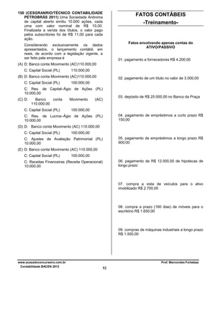 150 (CESGRANRIO/TÉCNICO CONTABILIDADE
PETROBRÁS 2011) Uma Sociedade Anônima
de capital aberto emitiu 10.000 ações, cada
uma com valor nominal de R$ 10,00.
Finalizada a venda dos títulos, o valor pago
pelos subscritores foi de R$ 11,00 para cada
ação.

FATOS CONTÁBEIS
-Treinamento-

Fatos envolvendo apenas contas do
ATIVO/PASSIVO

Considerando exclusivamente os dados
apresentados, o lançamento contábil, em
reais, de acordo com a legislação vigente, a
ser feito pela empresa é

01. pagamento a fornecedores R$ 4.200,00

(A) D: Banco conta Movimento (AC)110.000,00
C: Capital Social (PL)

110.000,00

(B) D: Banco conta Movimento (AC)110.000,00
C: Capital Social (PL)

02. pagamento de um título no valor de 3.000,00

100.000,00

C: Res. de Capital–Ágio de Ações (PL)
10.000,00
(C) D:

Banco
conta
110.000,00

C: Capital Social (PL)

Movimento

03. depósito de R$ 25.000,00 no Banco da Praça

(AC)

100.000,00
04. pagamento de empréstimos a curto prazo R$
150,00

C: Res. de Lucros–Ágio de Ações (PL)
10.000,00
(D) D: Banco conta Movimento (AC) 110.000,00
C: Capital Social (PL)

100.000,00
05. pagamento de empréstimos a longo prazo R$
900,00

C: Ajustes de Avaliação Patrimonial (PL)
10.000,00
(E) D: Banco conta Movimento (AC) 110.000,00
C: Capital Social (PL)

100.000,00
06. pagamento de R$ 12.000,00 de hipotecas de
longo prazo

C: Receitas Financeiras (Receita Operacional)
10.000,00

07. compra a vista de veículos para o ativo
imobilizado R$ 2.700,00

08. compra a prazo (160 dias) de móveis para o
escritório R$ 1.650,00

09. compras de máquinas industriais a longo prazo
R$ 1.500,00

www.acasadoconcurseiro.com.br
Contabilidade BACEN 2012

Prof. Marcondes Fortaleza

52

 