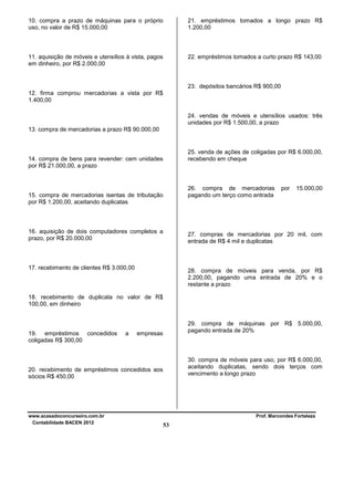 10. compra a prazo de máquinas para o próprio
uso, no valor de R$ 15.000,00

21. empréstimos tomados a longo prazo R$
1.200,00

11. aquisição de móveis e utensílios à vista, pagos
em dinheiro, por R$ 2.000,00

22. empréstimos tomados a curto prazo R$ 143,00

23. depósitos bancários R$ 900,00
12. firma comprou mercadorias a vista por R$
1.400,00
24. vendas de móveis e utensílios usados: três
unidades por R$ 1.500,00, a prazo
13. compra de mercadorias a prazo R$ 90.000,00

25. venda de ações de coligadas por R$ 6.000,00,
recebendo em cheque

14. compra de bens para revender: cem unidades
por R$ 21.000,00, a prazo

26. compra de mercadorias
pagando um terço como entrada

15. compra de mercadorias isentas de tributação
por R$ 1.200,00, aceitando duplicatas

16. aquisição de dois computadores completos a
prazo, por R$ 20.000,00

por

15.000,00

27. compras de mercadorias por 20 mil, com
entrada de R$ 4 mil e duplicatas

17. recebimento de clientes R$ 3.000,00

28. compra de móveis para venda, por R$
2.200,00, pagando uma entrada de 20% e o
restante a prazo

18. recebimento de duplicata no valor de R$
100,00, em dinheiro

19. empréstimos concedidos
coligadas R$ 300,00

a

29. compra de máquinas por R$ 5.000,00,
pagando entrada de 20%

empresas

30. compra de móveis para uso, por R$ 6.000,00,
aceitando duplicatas, sendo dois terços com
vencimento a longo prazo

20. recebimento de empréstimos concedidos aos
sócios R$ 450,00

www.acasadoconcurseiro.com.br
Contabilidade BACEN 2012

Prof. Marcondes Fortaleza

53

 