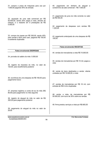 31. compra a prazo de máquinas para uso por
1.000,00 pagando 40% de entrada

40. pagamento em dinheiro de aluguel
condomínio da sala comercial – R$ 1.500,00

e

41. pagamento de juros do mês corrente no valor
de R$ 400,00

32. aquisição de uma sala comercial por R$
50.000,00, sendo 20% pagos à vista, através de
cheque, e o restante em 8 prestações de R$
5.000,00

42. pagamento de despesas com vendas R$
1.320,00

33. compra de mesas por R$ 300,00, sendo 40%
para vender e 60% para usar, pagando R$ 100,00
e aceitando duplicatas

43. pagamento antecipado de uma despesa de R$
100,00

Fatos envolvendo RECEITAS
Fatos envolvendo DESPESAS
44. vendas de mercadorias a vista R$ 15.000,00
34. provisão do salário do mês: 5.000,00
45. vendas de mercadorias por R$ 10 mil, pagos a
vista
35. registro de impostos do mês, no valor de
120,00, para recolhimento posterior
46. venda de bens destinados a venda: oitenta
unidades por R$ 19.000,00, a vista
36. ocorrência de uma despesa de R$ 160,00 para
pagamento futuro
47. vendas de mercadorias por R$ 18 mil, com
entrada de R$ 8 mil e duplicatas
37. empresa registrou a conta de luz do mês (R$
80,00) para pagamento no mês seguinte
48. venda, a vista, de mercadorias por R$
50.000,00, com lucro de 30% sobre as vendas
38. registro do aluguel do mês no valor de R$
300,00 para pagamento posterior
49. firma prestou serviços a vista por R$ 800,00
39. pagamento do aluguel do mês no valor de
28,00

www.acasadoconcurseiro.com.br
Contabilidade BACEN 2012

Prof. Marcondes Fortaleza

54

 