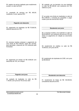 56. quitação, por via bancária, de uma duplicata
no valor de R$ 600,00, com acréscimo de 10%
relativos a juros

50. registro de serviço realizado para recebimento
a prazo, no valor de 52,00

51. prestação de serviços por
recebendo, no ato, apenas 40%

R$

400,00,
57. ao quitar uma dívida em duplicatas no valor de
R$ 2.000,00, a empresa foi compelida a pagar
multa e juros de mora de R$ 100,00

Pagando com desconto

52. pagamento de duplicatas de R$ 70.000,00,
obtendo desconto de 12%

Recebendo com juros

58. a empresa recebeu uma duplicata no valor de
R$ 30.000,00, com acréscimo de juros de 10% por
atraso no pagamento em relação ao vencimento
original

53. empresa resolveu antecipar o pagamento de
uma dívida de R$ 5.000,00, ainda não vencida,
para aproveitar o desconto de 10% oferecido pelo
fornecedor

59. recebimento de créditos no valor de R$
16.000,00, com juros de 8%

60. recebimento de duplicatas de 2.000, com juros
de R$ 400,00

54. pagamento de dívidas de R$ 6.000,00 com
descontos de 15%, em cheque

Pagando com juros

Recebendo com desconto

55. quitação de duplicatas no valor de R$
1.100,00, com juros de 10% de seu valor

www.acasadoconcurseiro.com.br
Contabilidade BACEN 2012

61. recebimento de títulos de R$ 120.000,00,
concedendo desconto de 8%

Prof. Marcondes Fortaleza

55

 