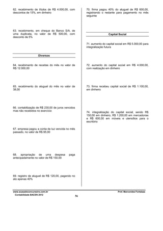 62. recebimento de títulos de R$ 4.000,00, com
descontos de 15%, em dinheiro

70. firma pagou 40% do aluguel de R$ 600,00,
registrando o restante para pagamento no mês
seguinte

63. recebimento, em cheque do Banco S/A, de
uma duplicata, no valor de R$ 500,00, com
desconto de 5%

Capital Social

71. aumento do capital social em R$ 5.000,00 para
integralização futura
Diversos

64. recebimento de receitas do mês no valor de
R$ 12.000,00

72. aumento do capital social em R$ 4.000,00,
com realização em dinheiro

65. recebimento do aluguel do mês no valor de
38,00

73. firma recebeu capital social de R$ 1.100,00,
em dinheiro

66. contabilização de R$ 230,00 de juros vencidos
mas não recebidos no exercício

74. integralização do capital social, sendo R$
150,00 em dinheiro, R$ 1.200,00 em mercadorias
e R$ 600,00 em móveis e utensílios para o
escritório

67. empresa pagou a conta de luz vencida no mês
passado, no valor de R$ 95,00

68. apropriação de uma despesa
antecipadamente no valor de R$ 150,00

paga

69. registro de aluguel de R$ 120,00, pagando no
ato apenas 40%

www.acasadoconcurseiro.com.br
Contabilidade BACEN 2012

Prof. Marcondes Fortaleza

56

 