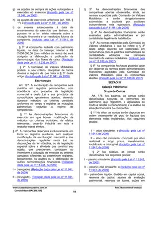 g) as opções de compra de ações outorgadas e
exercidas no exercício; (Incluído pela Lei nº
11.941, de 2009)

§

h) os ajustes de exercícios anteriores (art. 186, §
o
1 ); e (Incluído pela Lei nº 11.941, de 2009)
i)

os eventos subsequentes à data de
encerramento do exercício que tenham, ou
possam vir a ter, efeito relevante sobre a
situação financeira e os resultados futuros da
companhia. (Incluído pela Lei nº 11.941, de
2009)

§ 4º As demonstrações financeiras serão
assinadas pelos administradores e por
contabilistas legalmente habilitados.
o

§ 5 As normas expedidas pela Comissão de
o
Valores Mobiliários a que se refere o § 3
deste artigo deverão ser elaboradas em
consonância com os padrões internacionais de
contabilidade
adotados
nos
principais
mercados de valores mobiliários. (Incluído pela
Lei nº 11.638,de 2007)

o

§ 6 A companhia fechada com patrimônio
líquido, na data do balanço, inferior a R$
2.000.000,00 (dois milhões de reais) não será
obrigada à elaboração e publicação da
demonstração dos fluxos de caixa. (Redação
dada pela Lei nº 11.638,de 2007)

o

§ 6 As companhias fechadas poderão optar
por observar as normas sobre demonstrações
financeiras expedidas pela Comissão de
Valores Mobiliários para as companhias
abertas. (Incluído pela Lei nº 11.638,de 2007)

o

§ 7 A Comissão de Valores Mobiliários
poderá, a seu critério, disciplinar de forma
o
diversa o registro de que trata o § 3 deste
artigo. (Incluído pela Lei nº 11.941, de 2009)
Escrituração

SEÇÃO III

Art. 177. A escrituração da companhia será
mantida em registros permanentes, com
obediência aos preceitos da legislação
comercial e desta Lei e aos princípios de
contabilidade geralmente aceitos, devendo
observar métodos ou critérios contábeis
uniformes no tempo e registrar as mutações
patrimoniais
segundo
o
regime
de
competência.

Balanço Patrimonial
Grupo de Contas
Art. 178. No balanço, as contas serão
classificadas segundo os elementos do
patrimônio que registrem, e agrupadas de
modo a facilitar o conhecimento e a análise da
situação financeira da companhia.
§ 1º No ativo, as contas serão dispostas em
ordem decrescente de grau de liquidez dos
elementos nelas registrados, nos seguintes
grupos:

§ 1º As demonstrações financeiras do
exercício em que houver modificação de
métodos ou critérios contábeis, de efeitos
relevantes, deverão indicá-la em nota e
ressaltar esses efeitos.
o

§ 2

I – ativo circulante; e (Incluído pela Lei nº
11.941, de 2009)

A companhia observará exclusivamente em
livros ou registros auxiliares, sem qualquer
modificação da escrituração mercantil e das
demonstrações reguladas nesta Lei, as
disposições da lei tributária, ou de legislação
especial sobre a atividade que constitui seu
objeto, que prescrevam, conduzam ou
incentivem a utilização de métodos ou critérios
contábeis diferentes ou determinem registros,
lançamentos ou ajustes ou a elaboração de
outras demonstrações financeiras. (Redação
dada pela Lei nº 11.941, de 2009)

II – ativo não circulante, composto por ativo
realizável a longo prazo, investimentos,
imobilizado e intangível. (Incluído pela Lei nº
11.941, de 2009)
§ 2º No passivo, as contas
classificadas nos seguintes grupos:

serão

I – passivo circulante; (Incluído pela Lei nº 11.941,
de 2009)
II – passivo não circulante; e (Incluído pela Lei nº
11.941, de 2009)

I – (revogado); (Redação dada pela Lei nº 11.941,
de 2009)

III – patrimônio líquido, dividido em capital social,
reservas de capital, ajustes de avaliação
patrimonial, reservas de lucros, ações em

II – (revogado). (Redação dada pela Lei nº 11.941,
de 2009)
www.acasadoconcurseiro.com.br
Contabilidade BACEN 2012

o

3
As demonstrações financeiras das
companhias abertas observarão, ainda, as
normas expedidas pela Comissão de Valores
Mobiliários
e
serão
obrigatoriamente
submetidas
a auditoria por auditores
independentes nela registrados. (Redação
dada pela Lei nº 11.941, de 2009)

Prof. Marcondes Fortaleza

58

 