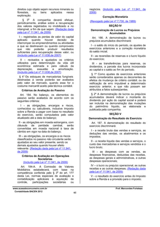 negócios. (Incluído pela Lei nº 11.941, de
2009)

direitos cujo objeto sejam recursos minerais ou
florestais,
ou
bens
aplicados
nessa
exploração.

Correção Monetária

o

§ 3
A companhia deverá efetuar,
periodicamente, análise sobre a recuperação
dos valores registrados no imobilizado e no
intangível, a fim de que sejam: (Redação dada
pela Lei nº 11.941, de 2009)

(Revogado pela Lei nº 7.730, de 1989)

I – registradas as perdas de valor do capital
aplicado
quando
houver
decisão
de
interromper os empreendimentos ou atividades
a que se destinavam ou quando comprovado
que não poderão produzir resultados
suficientes para recuperação desse valor; ou
(Incluído pela Lei nº 11.638,de 2007)

Art. 186. A demonstração de lucros ou
prejuízos acumulados discriminará:

SEÇÃO IV
Demonstração de Lucros ou Prejuízos
Acumulados

I - o saldo do início do período, os ajustes de
exercícios anteriores e a correção monetária
do saldo inicial;
II - as reversões de reservas e o lucro líquido
do exercício;

II – revisados e ajustados os critérios
utilizados para determinação da vida útil
econômica estimada e para cálculo da
depreciação,
exaustão
e
amortização.
(Incluído pela Lei nº 11.638,de 2007)

III - as transferências para reservas, os
dividendos, a parcela dos lucros incorporada
ao capital e o saldo ao fim do período.
§ 1º Como ajustes de exercícios anteriores
serão considerados apenas os decorrentes de
efeitos da mudança de critério contábil, ou da
retificação de erro imputável a determinado
exercício anterior, e que não possam ser
atribuídos a fatos subseqüentes.

§ 4° Os estoques de mercadorias fungíveis
destinadas à venda poderão ser avaliados
pelo valor de mercado, quando esse for o
costume mercantil aceito pela técnica contábil.
Critérios de Avaliação do Passivo

§ 2º A demonstração de lucros ou prejuízos
acumulados deverá indicar o montante do
dividendo por ação do capital social e poderá
ser incluída na demonstração das mutações
do patrimônio líquido, se elaborada e
publicada pela companhia.

Art. 184. No balanço, os elementos do
passivo serão avaliados de acordo com os
seguintes critérios:
I - as obrigações, encargos e riscos,
conhecidos ou calculáveis, inclusive Imposto
sobre a Renda a pagar com base no resultado
do exercício, serão computados pelo valor
atualizado até a data do balanço;

SEÇÃO V
Demonstração do Resultado do Exercício

II - as obrigações em moeda estrangeira, com
cláusula
de
paridade
cambial,
serão
convertidas em moeda nacional à taxa de
câmbio em vigor na data do balanço;

Art. 187. A demonstração do resultado do
exercício discriminará:
I - a receita bruta das vendas e serviços, as
deduções das vendas, os abatimentos e os
impostos;

III – as obrigações, os encargos e os riscos
classificados no passivo não circulante serão
ajustados ao seu valor presente, sendo os
demais ajustados quando houver efeito
relevante. (Redação dada pela Lei nº 11.941,
de 2009)

II - a receita líquida das vendas e serviços, o
custo das mercadorias e serviços vendidos e o
lucro bruto;
III - as despesas com as vendas, as
despesas financeiras, deduzidas das receitas,
as despesas gerais e administrativas, e outras
despesas operacionais;

Critérios de Avaliação em Operações
Societárias
(Incluído pela Lei nº 11.941, de 2009)

IV – o lucro ou prejuízo operacional, as outras
receitas e as outras despesas; (Redação dada
pela Lei nº 11.941, de 2009)

Art. 184-A. A Comissão de Valores
Mobiliários estabelecerá, com base na
o
competência conferida pelo § 3 do art. 177
desta Lei, normas especiais de avaliação e
contabilização aplicáveis à aquisição de
controle,
participações
societárias
ou
www.acasadoconcurseiro.com.br
Contabilidade BACEN 2012

V - o resultado do exercício antes do Imposto
sobre a Renda e a provisão para o imposto;

Prof. Marcondes Fortaleza

61

 