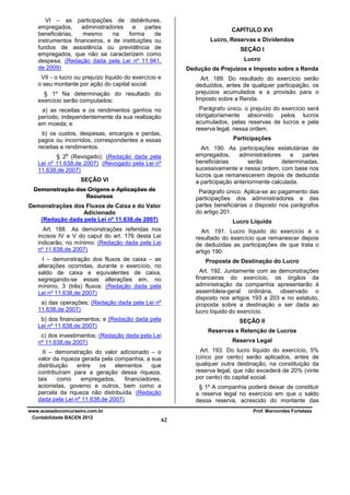 VI – as participações de debêntures,
empregados,
administradores
e
partes
beneficiárias,
mesmo
na
forma
de
instrumentos financeiros, e de instituições ou
fundos de assistência ou previdência de
empregados, que não se caracterizem como
despesa; (Redação dada pela Lei nº 11.941,
de 2009)

CAPÍTULO XVI
Lucro, Reservas e Dividendos
SEÇÃO I
Lucro
Dedução de Prejuízos e Imposto sobre a Renda

VII - o lucro ou prejuízo líquido do exercício e
o seu montante por ação do capital social.

Art. 189. Do resultado do exercício serão
deduzidos, antes de qualquer participação, os
prejuízos acumulados e a provisão para o
Imposto sobre a Renda.

§ 1º Na determinação do resultado do
exercício serão computados:

Parágrafo único. o prejuízo do exercício será
obrigatoriamente absorvido pelos lucros
acumulados, pelas reservas de lucros e pela
reserva legal, nessa ordem.

a) as receitas e os rendimentos ganhos no
período, independentemente da sua realização
em moeda; e
b) os custos, despesas, encargos e perdas,
pagos ou incorridos, correspondentes a essas
receitas e rendimentos.

Participações
Art. 190. As participações estatutárias de
empregados,
administradores
e
partes
beneficiárias
serão
determinadas,
sucessivamente e nessa ordem, com base nos
lucros que remanescerem depois de deduzida
a participação anteriormente calculada.

o

§ 2 (Revogado). (Redação dada pela
Lei nº 11.638,de 2007) (Revogado pela Lei nº
11.638,de 2007)
SEÇÃO VI
Demonstração das Origens e Aplicações de
Recursos

Parágrafo único. Aplica-se ao pagamento das
participações dos administradores e das
partes beneficiárias o disposto nos parágrafos
do artigo 201.

Demonstrações dos Fluxos de Caixa e do Valor
Adicionado
(Redação dada pela Lei nº 11.638,de 2007)

Lucro Líquido

Art. 188. As demonstrações referidas nos
incisos IV e V do caput do art. 176 desta Lei
indicarão, no mínimo: (Redação dada pela Lei
nº 11.638,de 2007)

Art. 191. Lucro líquido do exercício é o
resultado do exercício que remanescer depois
de deduzidas as participações de que trata o
artigo 190.

I – demonstração dos fluxos de caixa – as
alterações ocorridas, durante o exercício, no
saldo de caixa e equivalentes de caixa,
segregando-se essas alterações em, no
mínimo, 3 (três) fluxos: (Redação dada pela
Lei nº 11.638,de 2007)

Proposta de Destinação do Lucro
Art. 192. Juntamente com as demonstrações
financeiras do exercício, os órgãos da
administração da companhia apresentarão à
assembleia-geral ordinária, observado o
disposto nos artigos 193 a 203 e no estatuto,
proposta sobre a destinação a ser dada ao
lucro líquido do exercício.

a) das operações; (Redação dada pela Lei nº
11.638,de 2007)
b) dos financiamentos; e (Redação dada pela
Lei nº 11.638,de 2007)

SEÇÃO II
Reservas e Retenção de Lucros

c) dos investimentos; (Redação dada pela Lei
nº 11.638,de 2007)

Reserva Legal
Art. 193. Do lucro líquido do exercício, 5%
(cinco por cento) serão aplicados, antes de
qualquer outra destinação, na constituição da
reserva legal, que não excederá de 20% (vinte
por cento) do capital social.

II – demonstração do valor adicionado – o
valor da riqueza gerada pela companhia, a sua
distribuição
entre
os
elementos
que
contribuíram para a geração dessa riqueza,
tais
como
empregados,
financiadores,
acionistas, governo e outros, bem como a
parcela da riqueza não distribuída. (Redação
dada pela Lei nº 11.638,de 2007)
www.acasadoconcurseiro.com.br
Contabilidade BACEN 2012

§ 1º A companhia poderá deixar de constituir
a reserva legal no exercício em que o saldo
dessa reserva, acrescido do montante das
Prof. Marcondes Fortaleza

62

 