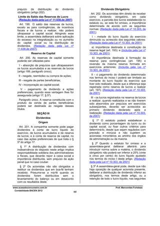 prejuízo da distribuição
obrigatório (artigo 202).

do

Dividendo Obrigatório

dividendo

Art. 202. Os acionistas têm direito de receber
como dividendo obrigatório, em cada
exercício, a parcela dos lucros estabelecida no
estatuto ou, se este for omisso, a importância
determinada de acordo com as seguintes
normas: (Redação dada pela Lei nº 10.303, de
2001)

Limite do Saldo das Reservas de Lucro
(Redação dada pela Lei nº 11.638,de 2007)
Art. 199. O saldo das reservas de lucros,
exceto as para contingências, de incentivos
fiscais e de lucros a realizar, não poderá
ultrapassar o capital social. Atingindo esse
limite, a assembleia deliberará sobre aplicação
do excesso na integralização ou no aumento
do capital social ou na distribuição de
dividendos. (Redação dada pela Lei nº
11.638,de 2007)

I - metade do lucro líquido do exercício
diminuído ou acrescido dos seguintes valores:
(Redação dada pela Lei nº 10.303, de 2001)
a) importância destinada à constituição da
reserva legal (art. 193); e (Incluída pela Lei nº
10.303, de 2001)

Reserva de Capital
Art. 200. As reservas de capital somente
poderão ser utilizadas para:

b) importância destinada à formação da
reserva para contingências (art. 195) e
reversão da mesma reserva formada em
exercícios anteriores; (Incluída pela Lei nº
10.303, de 2001)

I - absorção de prejuízos que ultrapassarem
os lucros acumulados e as reservas de lucros
(artigo 189, parágrafo único);

II - o pagamento do dividendo determinado
nos termos do inciso I poderá ser limitado ao
montante do lucro líquido do exercício que
tiver sido realizado, desde que a diferença seja
registrada como reserva de lucros a realizar
(art. 197); (Redação dada pela Lei nº 10.303,
de 2001)

II - resgate, reembolso ou compra de ações;
III - resgate de partes beneficiárias;
IV - incorporação ao capital social;
V - pagamento de dividendo a ações
preferenciais, quando essa vantagem lhes for
assegurada (artigo 17, § 5º).

III - os lucros registrados na reserva de lucros
a realizar, quando realizados e se não tiverem
sido absorvidos por prejuízos em exercícios
subseqüentes, deverão ser acrescidos ao
primeiro
dividendo
declarado
após
a
realização. (Redação dada pela Lei nº 10.303,
de 2001)

Parágrafo único. A reserva constituída com o
produto da venda de partes beneficiárias
poderá ser destinada ao resgate desses
títulos.
SEÇÃO III
Dividendos

§ 1º O estatuto poderá estabelecer o
dividendo como porcentagem do lucro ou do
capital social, ou fixar outros critérios para
determiná-lo, desde que sejam regulados com
precisão e minúcia e não sujeitem os
acionistas minoritários ao arbítrio dos órgãos
de administração ou da maioria.

Origem
Art. 201. A companhia somente pode pagar
dividendos à conta de lucro líquido do
exercício, de lucros acumulados e de reserva
de lucros; e à conta de reserva de capital, no
caso das ações preferenciais de que trata o §
5º do artigo 17.

o

§ 2 Quando o estatuto for omisso e a
assembleia-geral deliberar alterá-lo para
introduzir norma sobre a matéria, o dividendo
obrigatório não poderá ser inferior a 25% (vinte
e cinco por cento) do lucro líquido ajustado
nos termos do inciso I deste artigo. (Redação
dada pela Lei nº 10.303, de 2001)

§ 1º A distribuição de dividendos com
inobservância do disposto neste artigo implica
responsabilidade solidária dos administradores
e fiscais, que deverão repor à caixa social a
importância distribuída, sem prejuízo da ação
penal que no caso couber.

o

§ 3 A assembleia-geral pode, desde que não
haja oposição de qualquer acionista presente,
deliberar a distribuição de dividendo inferior ao
obrigatório, nos termos deste artigo, ou a
retenção de todo o lucro líquido, nas seguintes

§ 2º Os acionistas não são obrigados a
restituir os dividendos que em boa-fé tenham
recebido. Presume-se a má-fé quando os
dividendos
forem
distribuídos
sem
o
levantamento do balanço ou em desacordo
com os resultados deste.
www.acasadoconcurseiro.com.br
Contabilidade BACEN 2012

Prof. Marcondes Fortaleza

64

 
