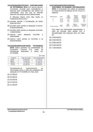 155 (CESGRANRIO/PROFISSIONAL
CONTÁBEIS PETROBRÁS DISTRIBUIDORA
2010) A composição dos saldos de estoques
no encerramento do balanço da Cia. Fixus é a
seguinte:

153 (CESGRANRIO/TÉCNICO CONTABILIDADE
JR PETROBRÁS 2012) Em termos técnicoconceituais, provisão para contingências e
reservas para contingências não podem ser
confundidas, uma vez que as mesmas
decorrem de razões técnicas diferenciadas.
A diferença básica entre elas reside no
fundamento técnico de a
(A) provisão atender à formalização de direito
potencial futuro.
(B) provisão cobrir perdas ou despesas a incorrer,
já desembolsadas.

Com base nas informações apresentadas, o
valor da provisão para perdas com a
desvalorização dos estoques será, em reais,
de

(C) provisão cobrir perdas ou despesas incorridas,
a desembolsar.
(D) reserva
cobrir
desembolsar.

despesas

incorridas

a

(A) 5.200.000,00

(E) reserva cobrir perdas já incorridas e já
desembolsadas.

(B) 3.000.000,00
(C) 2.800.000,00
(D) 2.200.000,00

154 (CESGRANRIO/CONTADOR
PETROBRÁS
2010) Dados extraídos da contabilidade da
Companhia
Frizomar
S.A.
sobre
as
mercadorias
destinadas
à venda em
31/12/2008:

(E) 1.200.000,00

Considerando-se
exclusivamente
as
informações acima, o valor das avaliações dos
estoques em 31/12/2008, em reais, será
(A) 57.450,00
(B) 55.250,00
(C) 53.250,00
(D) 51.320,00
(E) 51.230,00

www.acasadoconcurseiro.com.br
Contabilidade BACEN 2012

Prof. Marcondes Fortaleza

66

 