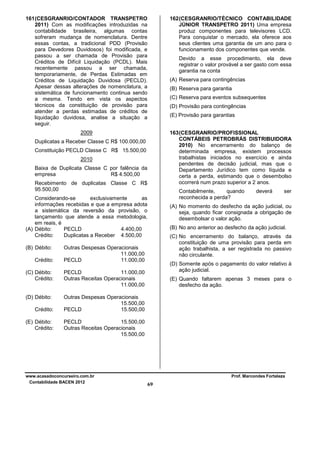 161 (CESGRANRIO/CONTADOR TRANSPETRO
2011) Com as modificações introduzidas na
contabilidade brasileira, algumas contas
sofreram mudança de nomenclatura. Dentre
essas contas, a tradicional PDD (Provisão
para Devedores Duvidosos) foi modificada, e
passou a ser chamada de Provisão para
Créditos de Difícil Liquidação (PCDL). Mais
recentemente passou a ser chamada,
temporariamente, de Perdas Estimadas em
Créditos de Liquidação Duvidosa (PECLD).
Apesar dessas alterações de nomenclatura, a
sistemática de funcionamento continua sendo
a mesma. Tendo em vista os aspectos
técnicos da constituição de provisão para
atender a perdas estimadas de créditos de
liquidação duvidosa, analise a situação a
seguir.

162 (CESGRANRIO/TÉCNICO CONTABILIDADE
JÚNIOR TRANSPETRO 2011) Uma empresa
produz componentes para televisores LCD.
Para conquistar o mercado, ela oferece aos
seus clientes uma garantia de um ano para o
funcionamento dos componentes que vende.

2009

163 (CESGRANRIO/PROFISSIONAL
CONTÁBEIS PETROBRÁS DISTRIBUIDORA
2010) No encerramento do balanço de
determinada empresa, existem processos
trabalhistas iniciados no exercício e ainda
pendentes de decisão judicial, mas que o
Departamento Jurídico tem como líquida e
certa a perda, estimando que o desembolso
ocorrerá num prazo superior a 2 anos.

Devido a esse procedimento, ela deve
registrar o valor provável a ser gasto com essa
garantia na conta
(A) Reserva para contingências
(B) Reserva para garantia
(C) Reserva para eventos subsequentes
(D) Provisão para contingências
(E) Provisão para garantias

Duplicatas a Receber Classe C R$ 100.000,00
Constituição PECLD Classe C R$ 15.500,00
2010
Baixa de Duplicata Classe C por falência da
empresa
R$ 4.500,00
Recebimento de duplicatas Classe C R$
95.500,00

Contabilmente,
quando
reconhecida a perda?

Considerando-se
exclusivamente
as
informações recebidas e que a empresa adota
a sistemática da reversão da provisão, o
lançamento que atende a essa metodologia,
em reais, é
(A) Débito:
PECLD
4.400,00
Crédito:
Duplicatas a Receber 4.500,00
(B) Débito:
Crédito:

(B) No ano anterior ao desfecho da ação judicial.
(C) No encerramento do balanço, através da
constituição de uma provisão para perda em
ação trabalhista, a ser registrada no passivo
não circulante.
(D) Somente após o pagamento do valor relativo à
ação judicial.

PECLD
11.000,00
Outras Receitas Operacionais
11.000,00

(D) Débito:

ser

(A) No momento do desfecho da ação judicial, ou
seja, quando ficar consignada a obrigação de
desembolsar o valor ação.

Outras Despesas Operacionais
11.000,00
PECLD
11.000,00

(C) Débito:
Crédito:

deverá

Outras Despesas Operacionais
15.500,00
PECLD
15.500,00

Crédito:
(E) Débito:
Crédito:

(E) Quando faltarem apenas 3 meses para o
desfecho da ação.

PECLD
15.500,00
Outras Receitas Operacionais
15.500,00

www.acasadoconcurseiro.com.br
Contabilidade BACEN 2012

Prof. Marcondes Fortaleza

69

 
