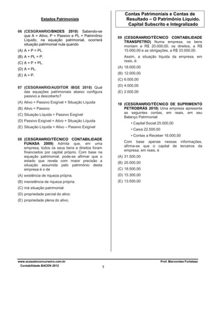 Contas Patrimoniais e Contas de
Resultado – O Patrimônio Líquido.
Capital Subscrito e Integralizado

Estados Patrimoniais
06 (CESGRANRIO/BNDES 2010) Sabendo-se
que A = Ativo; P = Passivo e PL = Patrimônio
Líquido, na equação patrimonial, ocorrerá
situação patrimonial nula quando

09 (CESGRANRIO/TÉCNICO CONTABILIDADE
TRANSPETRO) Numa empresa, os bens
montam a R$ 20.000,00, os direitos, a R$
15.000,00 e as obrigações, a R$ 33.000,00.

(A) A + P = PL.

Assim, a situação líquida da empresa, em
reais, é:

(B) A + PL = P.
(C) A = P + PL.

(A) 18.000,00

(D) A = PL.

(B) 12.000,00

(E) A = P.

(C) 6.000,00
(D) 4.000,00

07 (CESGRANRIO/AUDITOR IBGE 2010) Qual
das equações patrimoniais abaixo configura
passivo a descoberto?

(E) 2.000,00

(A) Ativo = Passivo Exigível + Situação Líquida

10 (CESGRANRIO/TÉCNICO DE SUPRIMENTO
PETROBRÁS 2010) Uma empresa apresenta
as seguintes contas, em reais, em seu
Balanço Patrimonial:

(B) Ativo = Passivo
(C) Situação Líquida = Passivo Exigível
(D) Passivo Exigível = Ativo + Situação Líquida

• Capital Social 25.000,00

(E) Situação Líquida = Ativo – Passivo Exigível

• Caixa 22.500,00
• Contas a Receber 16.000,00

08 (CESGRANRIO/TÉCNICO CONTABILIDADE
FUNASA 2009) Admita que, em uma
empresa, todos os seus bens e direitos foram
financiados por capital próprio. Com base na
equação patrimonial, pode-se afirmar que o
estado que revela com maior precisão a
situação assumida pelo patrimônio desta
empresa é o de

Com base apenas nessas informações,
afirma-se que o capital de terceiros da
empresa, em reais, é
(A) 31.500,00
(B) 25.000,00
(C) 18.500,00

(A) existência de riqueza própria.

(D) 15.300,00

(B) inexistência de riqueza própria.

(E) 13.500,00

(C) má situação patrimonial.
(D) propriedade parcial do ativo.
(E) propriedade plena do ativo.

www.acasadoconcurseiro.com.br
Contabilidade BACEN 2012

Prof. Marcondes Fortaleza

7

 