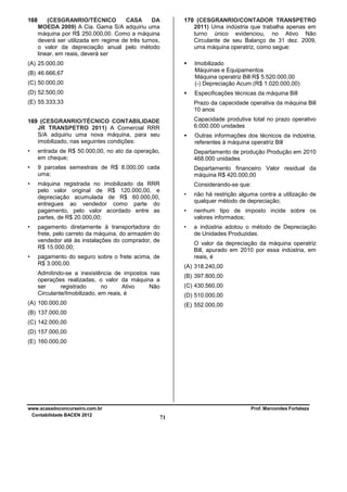 168

(CESGRANRIO/TÉCNICO
CASA
DA
MOEDA 2009) A Cia. Gama S/A adquiriu uma
máquina por R$ 250.000,00. Como a máquina
deverá ser utilizada em regime de três turnos,
o valor da depreciação anual pelo método
linear, em reais, deverá ser

170 (CESGRANRIO/CONTADOR TRANSPETRO
2011) Uma indústria que trabalha apenas em
turno único evidenciou, no Ativo Não
Circulante de seu Balanço de 31 dez. 2009,
uma máquina operatriz, como segue:

(A) 25.000,00
(C) 50.000,00

Imobilizado
Máquinas e Equipamentos
Máquina operatriz Bill R$ 5.520.000,00
(-) Depreciação Acum.(R$ 1.020.000,00)

(D) 52.500,00

Especificações técnicas da máquina Bill

(E) 55.333,33

Prazo da capacidade operativa da máquina Bill
10 anos

169 (CESGRANRIO/TÉCNICO CONTABILIDADE
JR TRANSPETRO 2011) A Comercial RRR
S/A adquiriu uma nova máquina, para seu
imobilizado, nas seguintes condições:

Capacidade produtiva total no prazo operativo
6.000.000 unidades

•

entrada de R$ 50.000,00, no ato da operação,
em cheque;

Departamento de produção Produção em 2010
468.000 unidades

•

9 parcelas semestrais de R$ 8.000,00 cada
uma;

Departamento financeiro Valor residual da
máquina R$ 420.000,00

•

máquina registrada no imobilizado da RRR
pelo valor original de R$ 120.000,00, e
depreciação acumulada de R$ 60.000,00,
entregues ao vendedor como parte do
pagamento, pelo valor acordado entre as
partes, de R$ 20.000,00;

Considerando-se que:

(B) 46.666,67

•

•

Outras informações dos técnicos da indústria,
referentes à máquina operatriz Bill

•
•

nenhum tipo de imposto incide sobre os
valores informados;

•

pagamento diretamente à transportadora do
frete, pelo carreto da máquina, do armazém do
vendedor até às instalações do comprador, de
R$ 15.000,00;

não há restrição alguma contra a utilização de
qualquer método de depreciação;

a indústria adotou o método de Depreciação
de Unidades Produzidas.
O valor da depreciação da máquina operatriz
Bill, apurado em 2010 por essa indústria, em
reais, é

pagamento do seguro sobre o frete acima, de
R$ 3.000,00.

(A) 318.240,00

Admitindo-se a inexistência de impostos nas
operações realizadas, o valor da máquina a
ser
registrado
no
Ativo
Não
Circulante/Imobilizado, em reais, é

(B) 397.800,00
(C) 430.560,00
(D) 510.000,00

(A) 100.000,00

(E) 552.000,00

(B) 137.000,00
(C) 142.000,00
(D) 157.000,00
(E) 160.000,00

www.acasadoconcurseiro.com.br
Contabilidade BACEN 2012

Prof. Marcondes Fortaleza

71

 