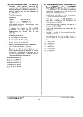 175 (CESGRANRIO/CONTADOR
PETROBRÁS
FEV2011) Uma máquina, adquirida em
segunda mão pela Companhia Lourival S/A,
está evidenciada no Balanço Patrimonial, ao
final do primeiro ano de sua utilização, da
seguinte forma:

176 (CESGRANRIO/TÉCNICO DE SUPRIMENTO
E
LOGÍSTICA
JR
PETROBRÁS
DISTRIBUIDORA 2010) A Salina Mineradora
S.A apresentou as seguintes informações
relativas à extração de minério de ferro de
uma jazida explorada por ela:

Ativo Não Circulante

•

Capacidade estimada da mina (possança):
1.200.000 toneladas de minério.

•

Valor pago por esta mina: R$ 12.000.000,00 à
vista e R$ 6.000.000,00 para pagamento, de
uma só vez, em Mar/2011.

pela

•

Valor das máquinas utilizadas para extrair o
minério: R$ 240.000,00.

A máquina foi vendida por R$ 60.000,00,
exatamente no dia seguinte ao do
encerramento do terceiro ano de sua
utilização.

•

Valor dos equipamentos de mineração: R$
360.000,00.

•

Em 2009 - minério de ferro extraído da mina:
126.000 toneladas.

Imobilizado
Máquina................. R$ 125.000,00
(–) Depre. Acum..... (R$ 50.000,00)
Informações adicionais
Companhia Lourival:
•

•

apresentadas

Utilização da máquina:

Considerando-se as informações acima, o
valor da quota de exaustão de 2009, em reais,
é

1º ano - regime de três turnos
2º ano - regime de dois turnos
3º ano - regime de turno único.

(A) 1.260.000,00

•

Método de depreciação: quotas constantes.

(B) 1.323.000,00

•

Valor residual da máquina: 0 (zero).

(C) 1.890.000,00

Considere as informações recebidas e a boa
técnica teórico-conceitual aplicável ao caso e
desconsidere a incidência de qualquer tipo de
imposto. Nesse contexto, o resultado apurado
na venda da máquina, em reais, é

(D) 1.915.200,00
(E) 1.927.800,00

(A) ganho de 12.500,00
(B) ganho de 47.500,00
(C) ganho de 60.000,00
(D) perda de 52.500,00
(E) perda de 65.000.00

www.acasadoconcurseiro.com.br
Contabilidade BACEN 2012

Prof. Marcondes Fortaleza

73

 