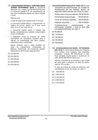 177 (CESGRANRIO/TÉCNICO CONTABILIDADE
JÚNIOR PETROBRÁS 2010) A Comercial
Alvorada S.A. vendeu por R$ 600.000,00 para
a Comercial Capital S.A. um equipamento de
seu ativo imobilizado depois de usá-lo durante
4 anos.

178 (CESGRANRIO/ANALISTA FINEP 2011) Uma
companhia de capital fechado, por ocasião do
levantamento de seu balanço, apurou os
seguintes saldos parciais nas contas do razão:
Direitos sobre recursos naturais..R$ 90.000,00
Ferramentas longa duração........R$ 60.000,00

Sabe-se que:
•
•

Fundo de comércio adquirido......R$ 30.000,00

a vida útil original do equipamento é 10 anos.
a Comercial Capital utilizou o equipamento no
regime de turnos, sendo, no 1º ano, turno
único e no 2º ano, dois turnos.

•

•

Patentes adquiridas.....................R$ 50.000,00
Considerando-se
exclusivamente
as
informações recebidas, o total do Ativo Não
Circulante/Imobilizado, em reais, é

a Comercial Capital adota o método das
quotas constantes para calcular a depreciação
do seu imobilizado.

(A) 80.000,00
(B) 110.000,00

a legislação fiscal do imposto de renda
recomenda um tratamento especial para o
cálculo da depreciação dos bens usados,
adquiridos para o imobilizado.

(C) 120.000,00
(D) 140.000,00
(E) 150.000,00

Nesse contexto, qual o saldo contábil, em
reais, do equipamento, evidenciado no
Balanço Patrimonial da Comercial Capital,
elaborado ao final do seu segundo ano?

179 (CESGRANRIO/CONTADOR PETROBRÁS
BIO 2010) A Comercial de Máquinas Pesadas
S.A. vendeu uma máquina nas seguintes
condições: entrada R$ 500.000,00 e mais
duas parcelas anuais iguais e sucessivas no
valor de R$ 968.000,00 cada uma.

(A) 150.000,00.
(B) 250.000,00.
(C) 350.000,00.

Admita a inexistência de impostos e que a taxa
de juros para a empresa, na data da venda,
seja de 10% ao ano.

(D) 360.000,00.
(E) 450.000,00.

O valor da receita de venda da máquina a ser
contabilizado no ato da venda, em reais, é
(A)

500.000,00

(B) 1.468.000,00
(C) 2.180.000,00
(D) 2.268.000,00
(E) 2.436.000,00

www.acasadoconcurseiro.com.br
Contabilidade BACEN 2012

Prof. Marcondes Fortaleza

74

 