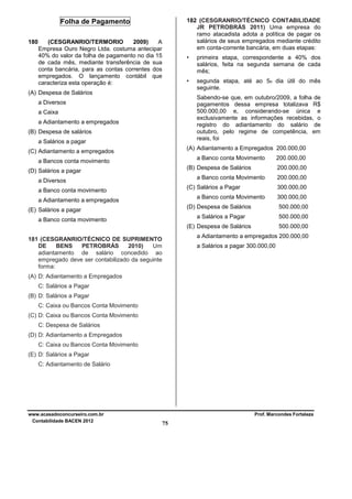 182 (CESGRANRIO/TÉCNICO CONTABILIDADE
JR PETROBRÁS 2011) Uma empresa do
ramo atacadista adota a política de pagar os
salários de seus empregados mediante crédito
em conta-corrente bancária, em duas etapas:

Folha de Pagamento
180

(CESGRANRIO/TERMORIO
2009)
A
Empresa Ouro Negro Ltda. costuma antecipar
40% do valor da folha de pagamento no dia 15
de cada mês, mediante transferência de sua
conta bancária, para as contas correntes dos
empregados. O lançamento contábil que
caracteriza esta operação é:

•

•

(A) Despesa de Salários

primeira etapa, correspondente a 40% dos
salários, feita na segunda semana de cada
mês;
segunda etapa, até ao 5o dia útil do mês
seguinte.
Sabendo-se que, em outubro/2009, a folha de
pagamentos dessa empresa totalizava R$
500.000,00 e, considerando-se única e
exclusivamente as informações recebidas, o
registro do adiantamento do salário de
outubro, pelo regime de competência, em
reais, foi

a Diversos
a Caixa
a Adiantamento a empregados
(B) Despesa de salários
a Salários a pagar

(A) Adiantamento a Empregados 200.000,00

(C) Adiantamento a empregados

a Banco conta Movimento

a Bancos conta movimento

(B) Despesa de Salários

(D) Salários a pagar

200.000,00

a Banco conta Movimento

a Diversos

(C) Salários a Pagar

a Banco conta movimento

(D) Despesa de Salários

(E) Salários a pagar

300.000,00
500.000,00

a Salários a Pagar

a Banco conta movimento

200.000,00
300.000,00

a Banco conta Movimento

a Adiantamento a empregados

200.000,00

500.000,00

(E) Despesa de Salários

500.000,00

a Adiantamento a empregados 200.000,00

181 (CESGRANRIO/TÉCNICO DE SUPRIMENTO
DE
BENS
PETROBRÁS
2010)
Um
adiantamento de salário concedido ao
empregado deve ser contabilizado da seguinte
forma:

a Salários a pagar 300.000,00

(A) D: Adiantamento a Empregados
C: Salários a Pagar
(B) D: Salários a Pagar
C: Caixa ou Bancos Conta Movimento
(C) D: Caixa ou Bancos Conta Movimento
C: Despesa de Salários
(D) D: Adiantamento a Empregados
C: Caixa ou Bancos Conta Movimento
(E) D: Salários a Pagar
C: Adiantamento de Salário

www.acasadoconcurseiro.com.br
Contabilidade BACEN 2012

Prof. Marcondes Fortaleza

75

 