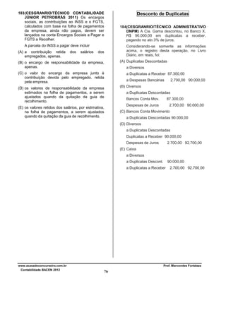 183 (CESGRANRIO/TÉCNICO CONTABILIDADE
JÚNIOR PETROBRÁS 2011) Os encargos
sociais, as contribuições ao INSS e o FGTS,
calculados com base na folha de pagamentos
da empresa, ainda não pagos, devem ser
lançados na conta Encargos Sociais a Pagar e
FGTS a Recolher.

Desconto de Duplicatas
184(CESGRANRIO/TÉCNICO ADMINISTRATIVO
DNPM) A Cia. Gama descontou, no Banco X,
R$ 90.000,00 em duplicatas a receber,
pagando no ato 3% de juros.

A parcela do INSS a pagar deve incluir
(A) a contribuição retida
empregados, apenas.

dos

salários

Considerando-se somente as informações
acima, o registro desta operação, no Livro
Diário, em reais, foi:

dos

(A) Duplicatas Descontadas

(B) o encargo de responsabilidade da empresa,
apenas.

a Diversos

(C) o valor do encargo da empresa junto à
contribuição devida pelo empregado, retida
pela empresa.

a Duplicatas a Receber 87.300,00
a Despesas Bancárias

2.700,00 90.000,00

(B) Diversos

(D) os valores de responsabilidade da empresa
estimados na folha de pagamentos, a serem
ajustados quando da quitação da guia de
recolhimento.

a Duplicatas Descontadas
Bancos Conta Mov.

87.300,00

Despesas de Juros

(E) os valores retidos dos salários, por estimativa,
na folha de pagamentos, a serem ajustados
quando da quitação da guia de recolhimento.

2.700,00 90.000,00

(C) Bancos Conta Movimento
a Duplicatas Descontadas 90.000,00
(D) Diversos
a Duplicatas Descontadas
Duplicatas a Receber 90.000,00
Despesas de Juros

2.700,00 92.700,00

(E) Caixa
a Diversos
a Duplicatas Descont.

90.000,00

a Duplicatas a Receber

www.acasadoconcurseiro.com.br
Contabilidade BACEN 2012

2.700,00 92.700,00

Prof. Marcondes Fortaleza

76

 