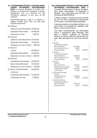 185 (CESGRANRIO/TÉCNICO CONTABILIDADE
JÚNIOR
PETROBRÁS
DISTRIBUIDORA
2010) A empresa Mussolini & Irmãos Ltda.
realizou um desconto de duplicatas no Banco
Itramericano S.A. no montante de R$
120.000,00, pagando, no ato, juros de R$
3.600,00.
Desconsiderando-se a data e o histórico, o
registro contábil único deve ser feito pelo
seguinte lançamento:
a Bancos Conta Movimento 123.600,00

Com base, exclusivamente, nas informações
acima, o lançamento desta operação, sem
data e histórico, realizado na Empresa
Panamá no dia do crédito do valor líquido, em
reais, feito pelo Banco em sua conta corrente,
é

120.000,00

Despesas de Juros

3.600,00

(B) Diversos
a Bancos Conta Movimento 120.000,00
Duplicatas Descontadas

O Banco propôs a cobrança de juros simples
de 2,4% ao mês e despesas de cobrança de
0,10% sobre o montante dessas duplicatas.
A empresa aceitou as condições do Banco, e o
valor líquido da operação foi creditado, pelo
Banco, na sua conta corrente.

(A) Diversos
Duplicatas Descontadas

186 (CESGRANRIO/TÉCNICO CONTABILIDADE
PETROBRÁS DISTRIBUIDORA 2008) A
Comercial Panamá levou ao Banco da Matriz,
para serem descontadas, 10 Duplicatas a
Receber, com vencimento para 25 dias, no
montante de R$ 250.000,00.

116.400,00

Despesas de Juros a Vencer

3.600,00

(C) Diversos
a Caixa

120.000,00

Duplicatas Descontadas

116.400,00

Despesas de Juros a Vencer 3.600,00
(D) Diversos
a Duplicatas Descontadas 120.000,00
Banco Conta Movimento

116.400,00

Despesas de Juros a Vencer
(E) Banco conta Movimento

3.600,00

120.000,00

a Diversos
a Duplicatas Descontadas 116.400,00
a Despesas de Juros

www.acasadoconcurseiro.com.br
Contabilidade BACEN 2012

3.600,00

Prof. Marcondes Fortaleza

77

 