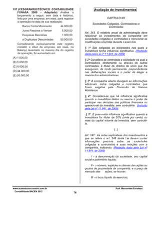 187 (CESGRANRIO/TÉCNICO CONTABILIDADE
FUNASA 2009 - Adaptada) Analise o
lançamento a seguir, sem data e histórico,
feito por uma empresa, em reais, para registrar
a operação na data de sua realização.
Banco Conta Movimento

Sociedades Coligadas, Controladoras e
Controladas

5.000,00

Despesas Bancárias

CAPÍTULO XX

44.000,00

Juros Passivos a Vencer

Avaliação de Investimentos

1.000,00

a Duplicatas Descontadas

Art. 243. O relatório anual da administração deve
relacionar os investimentos da companhia em
sociedades coligadas e controladas e mencionar as
modificações ocorridas durante o exercício.

50.000,00

Considerando exclusivamente este registro
contábil, o Ativo da empresa, em reais, no
Balanço levantado no mesmo dia do registro
da operação, foi aumentado em

§ 1º São coligadas as sociedades nas quais a
investidora tenha influência significativa. (Redação
dada pela Lei nº 11.941, de 2009)

(A) 1.000,00

§ 2º Considera-se controlada a sociedade na qual a
controladora, diretamente ou através de outras
controladas, é titular de direitos de sócio que lhe
assegurem, de modo permanente, preponderância
nas deliberações sociais e o poder de eleger a
maioria dos administradores.

(B) 5.000,00
(C) 6.000,00
(D) 44.000,00
(E) 50.000,00

§ 3º A companhia aberta divulgará as informações
adicionais, sobre coligadas e controladas, que
forem exigidas pela Comissão de Valores
Mobiliários.
§ 4º Considera-se que há influência significativa
quando a investidora detém ou exerce o poder de
participar nas decisões das políticas financeira ou
operacional da investida, sem controlá-la. (Incluído
pela Lei nº 11.941, de 2009)
o

§ 5 É presumida influência significativa quando a
investidora for titular de 20% (vinte por cento) ou
mais do capital votante da investida, sem controlála.
(...)
Art. 247. As notas explicativas dos investimentos a
que se refere o art. 248 desta Lei devem conter
informações precisas sobre as sociedades
coligadas e controladas e suas relações com a
companhia, indicando: (Redação dada pela Lei nº
11.941, de 2009)
I - a denominação da sociedade, seu capital
social e patrimônio líquido;
II - o número, espécies e classes das ações ou
quotas de propriedade da companhia, e o preço de
mercado das
ações, se houver;
III - o lucro líquido do exercício;

www.acasadoconcurseiro.com.br
Contabilidade BACEN 2012

Prof. Marcondes Fortaleza

78

 