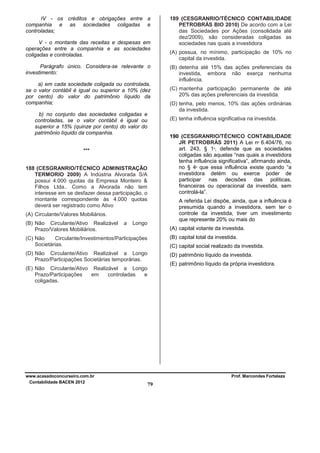 IV - os créditos e obrigações entre a
companhia e as sociedades coligadas e
controladas;
V - o montante das receitas e despesas em
operações entre a companhia e as sociedades
coligadas e controladas.
Parágrafo único. Considera-se relevante o
investimento:
a) em cada sociedade coligada ou controlada,
se o valor contábil é igual ou superior a 10% (dez
por cento) do valor do patrimônio líquido da
companhia;
b) no conjunto das sociedades coligadas e
controladas, se o valor contábil é igual ou
superior a 15% (quinze por cento) do valor do
patrimônio líquido da companhia.

(B) detenha até 15% das ações preferenciais da
investida, embora não exerça nenhuma
influência.
(C) mantenha participação permanente de até
20% das ações preferenciais da investida.
(D) tenha, pelo menos, 10% das ações ordinárias
da investida.

190 (CESGRANRIO/TÉCNICO CONTABILIDADE
JR PETROBRÁS 2011) A Lei nº 6.404/76, no
art. 243, § 1º, defende que as sociedades
coligadas são aquelas “nas quais a investidora
tenha influência significativa”, afirmando ainda,
no § 4º que essa influência existe quando “a
investidora detém ou exerce poder de
participar nas decisões das políticas,
financeiras ou operacional da investida, sem
controlá-la”.

188 (CESGRANRIO/TÉCNICO ADMINISTRAÇÃO
TERMORIO 2009) A Indústria Alvorada S/A
possui 4.000 quotas da Empresa Monteiro &
Filhos Ltda.. Como a Alvorada não tem
interesse em se desfazer dessa participação, o
montante correspondente às 4.000 quotas
deverá ser registrado como Ativo

A referida Lei dispõe, ainda, que a influência é
presumida quando a investidora, sem ter o
controle da investida, tiver um investimento
que represente 20% ou mais do

(A) Circulante/Valores Mobiliários.
a

(A) possua, no mínimo, participação de 10% no
capital da investida.

(E) tenha influência significativa na investida.

***

(B) Não Circulante/Ativo Realizável
Prazo/Valores Mobiliários.

189 (CESGRANRIO/TÉCNICO CONTABILIDADE
PETROBRÁS BIO 2010) De acordo com a Lei
das Sociedades por Ações (consolidada até
dez/2009), são consideradas coligadas as
sociedades nas quais a investidora

Longo

(A) capital votante da investida.

(C) Não
Circulante/Investimentos/Participações
Societárias.

(B) capital total da investida.

(D) Não Circulante/Ativo Realizável a Longo
Prazo/Participações Societárias temporárias.

(D) patrimônio líquido da investida.

(C) capital social realizado da investida.
(E) patrimônio líquido da própria investidora.

(E) Não Circulante/Ativo Realizável a Longo
Prazo/Participações
em
controladas
e
coligadas.

www.acasadoconcurseiro.com.br
Contabilidade BACEN 2012

Prof. Marcondes Fortaleza

79

 