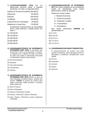 11 (CESGRANRIO/BNDES
2010)
Em
um
determinado exercício social, a empresa
apresentou, em reais, os seguintes dados:

14 (CESGRANRIO/AUDITOR JR PETROBRÁS
2011) As contas contábeis de uma Companhia
podem ser classificadas como contas
patrimoniais e contas de resultado.

Capitais de Terceiros Circulantes 350.000,00
Disponíveis
Estoques

500.000,00

Imobilizado

Observe as contas a seguir.

120.000,00
100.000,00

Investimentos em Controladas
Realizáveis a Longo Prazo

I – Receitas financeiras
II – Custos de produção
III – Duplicatas a receber

50.000,00

IV – Fornecedores

130.000,00

V – Empréstimos

Considerando exclusivamente as informações
acima, nesse exercício, o capital próprio, em
reais, é

São contas patrimoniais
apresentadas em

APENAS

as

(A) 100.000,00

(A) I, II e III.

(B) 150.000,00

(B) II, III e IV.

(C) 500.000,00

(C) III, IV e V.

(D) 550.000,00

(D) I, II, III e V.

(E) 900.000,00

(E) I, III, IV e V.

12 (CESGRANRIO/TÉCNICO DE SUPRIMENTO
PETROBRÁS DIST 2010) A ocorrência que
diminuindo o Ativo ou aumentando o Passivo,
é realizada com o objetivo de obter uma fonte
de valor que supere a diminuição provocada
no Patrimônio Líquido é denominada

15 (CESGRANRIO/CONTADOR TRANSPETRO)
O comprometimento de investir uma certa
quantia na empresa, assumido pelos sócios ou
acionistas, é conhecido, contabilmente, como
capital:
(A) de risco.

(A) Ato administrativo.

(B) autorizado.

(B) Despesa.

(C) nominal.

(C) Fato administrativo.

(D) próprio.

(D) Investimento.

(E) subscrito.

(E) Receita.
13 (CESGRANRIO/TÉCNICO DE SUPRIMENTO
PETROBRÁS DIST 2010) Dentre os itens de
demonstrações contábeis abaixo, aqueles que
incluem TODOS os grupos de contas cujos
saldos aumentam pelas entradas e reduzem
pelas saídas são
(A) Ativo e Passivo.
(B) Ativo e Despesas.
(C) Passivo e Patrimônio Líquido.
(D) Passivo, Patrimônio Líquido e Receitas.
(E) Ativo, Passivo, Patrimônio Líquido, Despesas
e Receitas.

www.acasadoconcurseiro.com.br
Contabilidade BACEN 2012

Prof. Marcondes Fortaleza

8

 