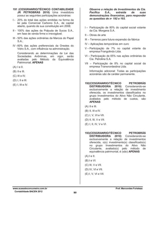 191 (CESGRANRIO/TÉCNICO CONTABILIDADE
JR PETROBRÁS 2010) Uma investidora
possui as seguintes participações acionárias:

Observe a relação de Investimentos da Cia.
Pacífica
S.A.,
extraída
de
suas
demonstrações financeiras, para responder
as questões de nº 192 e 193.

I - 20% do total das ações emitidas na forma da
lei pela Comercial Carbono S.A., de capital
aberto, quando de sua constituição em 2008;

I – Participação de 80% do capital social votante
da Cia. Morgana S.A.

II - 100% das ações da Polpuda de Sucos S.A.,
em fase de venda firme e irrevogável;

II – Obras de arte

III - 50% das ações ordinárias da Marcos do Papel
S.A.;

III – Terrenos para futura expansão da fábrica
IV – Aplicações temporárias em ouro

IV - 60% das ações preferenciais da Orestes do
Vidro S.A., com influência na administração.

V – Participação de 7% no capital votante da
empresa Frangolindo Ltda.

Considerando as determinações da Lei das
Sociedades Anônimas, em vigor, serão
avaliadas pelo Método da Equivalência
Patrimonial, APENAS

VI – Participação de 65% nas ações ordinárias da
Cia. Petrolina S.A.
VII – Participação de 8% no capital social da
empresa Transnordestina Ltda.

(A) I e II.

Informação adicional: Todas as participações
acionárias são de caráter permanente.

(B) II e III.
(C) III e IV.
(D) I, II e III.

192 (CESGRANRIO/TÉCNICO
PETROBRÁS
DISTRIBUIDORA 2010) Considerando-se
exclusivamente a relação de investimento
oferecida, os investimentos classificados no
grupo Investimentos do Ativo Não Circulante,
avaliados pelo método de custos, são
APENAS

(E) I, III e IV.

(A) II e III.
(B) II, III e IV.
(C) I, V, VI e VII.
(D) II, III, V e VII.
(E) I, II, IV, V e VI.
193 (CESGRANRIO/TÉCNICO
PETROBRÁS
DISTRIBUIDORA 2010) Considerando-se
exclusivamente a relação de investimentos
oferecida, o(s) investimento(s) classificado(s)
no grupo Investimentos do Ativo Não
Circulante, avaliado(s) pelo método de
equivalência patrimonial, é (são) APENAS
(A) I e II.
(B) I e VI.
(C) III, V e VII.
(D) IV, VI e VII.
(E) I, V, VI e VII.

www.acasadoconcurseiro.com.br
Contabilidade BACEN 2012

Prof. Marcondes Fortaleza

80

 