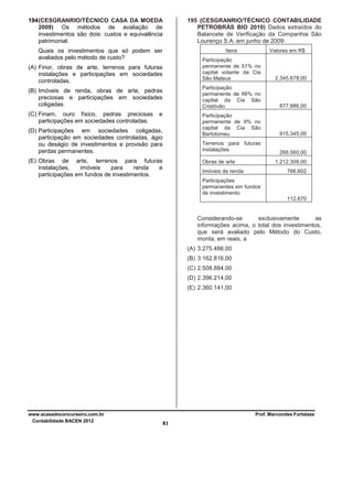 194 (CESGRANRIO/TÉCNICO CASA DA MOEDA
2009) Os métodos de avaliação de
investimentos são dois: custos e equivalência
patrimonial.
Quais os investimentos que só podem ser
avaliados pelo método de custo?

Itens

Valores em R$

Participação
permanente de 51% no
capital votante da Cia
São Mateus

e

(D) Participações em sociedades coligadas,
participação em sociedades controladas, ágio
ou deságio de investimentos e provisão para
perdas permanentes.

877.886,00

Participação
permanente de 9% no
capital da Cia São
Bartolomeu

(B) Imóveis de renda, obras de arte, pedras
preciosas e participações em sociedades
coligadas.

2.345.678,00

Participação
permanente de 66% no
capital da Cia São
Cristóvão

(A) Finor, obras de arte, terrenos para futuras
instalações e participações em sociedades
controladas.

(C) Finam, ouro físico, pedras preciosas
participações em sociedades controladas.

195 (CESGRANRIO/TÉCNICO CONTABILIDADE
PETROBRÁS BIO 2010) Dados extraídos do
Balancete de Verificação da Companhia São
Lourenço S.A. em junho de 2009:

915.345,00

Terrenos para futuras
instalações

(E) Obras de arte, terrenos para futuras
instalações,
imóveis
para
renda
e
participações em fundos de investimentos.

Obras de arte

268.560,00
1.212.309,00

Imóveis de renda

766.602

Participações
permanentes em fundos
de investimento
112.670

Considerando-se
exclusivamente
as
informações acima, o total dos investimentos,
que será avaliado pelo Método do Custo,
monta, em reais, a
(A) 3.275.486,00
(B) 3.162.816,00
(C) 2.508.884,00
(D) 2.396.214,00
(E) 2.360.141,00

www.acasadoconcurseiro.com.br
Contabilidade BACEN 2012

Prof. Marcondes Fortaleza

81

 