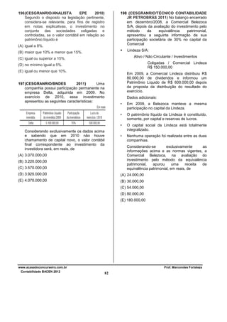 196 (CESGRANRIO/ANALISTA
EPE
2010)
Segundo o disposto na legislação pertinente,
considera-se relevante, para fins de registro
em notas explicativas, o investimento no
conjunto das sociedades coligadas e
controladas, se o valor contábil em relação ao
patrimônio líquido é

198 (CESGRANRIO/TÉCNICO CONTABILIDADE
JR PETROBRÁS 2011) No balanço encerrado
em dezembro/2008, a Comercial Belezoca
S/A, depois da avaliação do investimento pelo
método
da
equivalência
patrimonial,
apresentou a seguinte informação de sua
participação societária de 30% no capital da
Comercial

(A) igual a 8%.

Lindeza S/A:

(B) maior que 10% e menor que 15%.

Ativo / Não Circulante / Investimentos

(C) igual ou superior a 15%.

Coligadas / Comercial Lindeza
R$ 150.000,00

(D) no mínimo igual a 5%.
(E) igual ou menor que 10%.

Em 2009, a Comercial Lindeza distribuiu R$
80.000,00 de dividendos e informou um
Patrimônio Líquido de R$ 600.000,00 depois
da proposta da distribuição do resultado do
exercício.

197 (CESGRANRIO/BNDES
2011)
Uma
companhia possui participação permanente na
empresa Delta, adquirida em 2009. No
exercício de 2010, esse investimento
apresentou as seguintes características:

Dados adicionais:
•
•

O patrimônio líquido da Lindeza é constituído,
somente, por capital e reservas de lucros.

•

O capital social da Lindeza está totalmente
integralizado.

•

Considerando exclusivamente os dados acima
e sabendo que em 2010 não houve
chamamento de capital novo, o valor contábil
final correspondente ao investimento da
investidora será, em reais, de

Em 2009, a Belezoca manteve a mesma
participação no capital da Lindeza.

Nenhuma operação foi realizada entre as duas
companhias.
Considerando-se
exclusivamente
as
informações acima e as normas vigentes, a
Comercial Belezoca, na avaliação do
investimento pelo método da equivalência
patrimonial,
apurou
uma
receita
de
equivalência patrimonial, em reais, de

(A) 3.070.000,00
(B) 3.220.000,00
(C) 3.570.000,00
(D) 3.920.000,00

(A) 24.000,00

(E) 4.070.000,00

(B) 30.000,00
(C) 54.000,00
(D) 80.000,00
(E) 180.000,00

www.acasadoconcurseiro.com.br
Contabilidade BACEN 2012

Prof. Marcondes Fortaleza

82

 