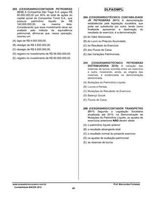 203 (CESGRANRIO/CONTADOR PETROBRÁS
2010) A Companhia São Tiago S.A. pagou R$
80.000.000,00 por 60% do total de ações do
capital social da Companhia Tomé S.A., que
possuía
patrimônio
líquido
de
R$
140.000.000,00,
na
mesma
data.
Considerando que esse investimento deve ser
avaliado pelo método de equivalência
patrimonial, afirma-se que, nessa operação,
ocorreu um

(A) do Valor Adicionado.

(A) ágio de R$ 4.000.000,00.

(B) do Lucro ou Prejuízo Acumulado.

(B) deságio de R$ 4.000.000,00.

(C) do Resultado do Exercício.

(C) deságio de R$ 6.000.000,00.

(D) dos Fluxos de Caixa.

(D) registro no investimento de R$ 56.000.000,00.

(E) das Variações Patrimoniais.

DLPA/DMPL
204 (CESGRANRIO/TÉCNICO CONTABILIDADE
JR PETROBRÁS 2011) A demonstração
estabelecida pela legislação societária, que
pode ser substituída por outra, tendo como
finalidade apresentar a destinação do
resultado do exercício, é a demonstração

(E) registro no investimento de R$ 60.000.000,00.
205

(CESGRANRIO/TÉCNICO PETROBRÁS
DISTRIBUIDORA 2010) A variação das
reservas de lucros ocorrida entre um exercício
e outro, mostrando, ainda, as origens das
mesmas, é evidenciada na demonstração
denominada

(A) Mutações do Patrimônio Líquido.
(B) Lucros e Perdas.
(C) Mutações do Resultado do Exercício.
(D) Balanço Social.
(E) Fluxos de Caixa.
206 (CESGRANRIO/CONTADOR TRANSPETRO
2011) Segundo a Legislação Societária
atualizada até 2010, na Demonstração de
Mutações do Patrimônio Líquido, os ajustes de
exercícios anteriores NÃO devem afetar
(A) o patrimônio líquido anterior
(B) o resultado abrangente total
(C) o resultado normal do presente exercício
(D) os ajustes de avaliação patrimonial
(E) as reservas de lucros

www.acasadoconcurseiro.com.br
Contabilidade BACEN 2012

Prof. Marcondes Fortaleza

85

 