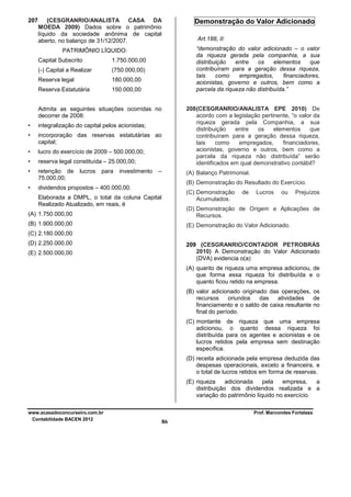 207

(CESGRANRIO/ANALISTA CASA DA
MOEDA 2009) Dados sobre o patrimônio
líquido da sociedade anônima de capital
aberto, no balanço de 31/12/2007.
1.750.000,00

(-) Capital a Realizar

(750.000,00)

Reserva legal

180.000,00

Reserva Estatutária

150.000,00

208 (CESGRANRIO/ANALISTA EPE 2010) De
acordo com a legislação pertinente, “o valor da
riqueza gerada pela Companhia, a sua
distribuição
entre
os
elementos
que
contribuíram para a geração dessa riqueza,
tais
como
empregados,
financiadores,
acionistas, governo e outros, bem como a
parcela da riqueza não distribuída” serão
identificados em qual demonstrativo contábil?

Admita as seguintes situações ocorridas no
decorrer de 2008:
•

integralização do capital pelos acionistas;

•

incorporação das reservas estatutárias ao
capital;

•

lucro do exercício de 2009 – 500.000,00;

•

reserva legal constituída – 25.000,00;

•

retenção de
75.000,00;

•

dividendos propostos – 400.000,00.

lucros

para

investimento

Art.188, II:
“demonstração do valor adicionado – o valor
da riqueza gerada pela companhia, a sua
distribuição
entre
os
elementos
que
contribuíram para a geração dessa riqueza,
tais
como
empregados,
financiadores,
acionistas, governo e outros, bem como a
parcela da riqueza não distribuída.”

PATRIMÔNIO LÍQUIDO:
Capital Subscrito

Demonstração do Valor Adicionado

–

(A) Balanço Patrimonial.
(B) Demonstração do Resultado do Exercício.
(C) Demonstração
Acumulados.

Elaborada a DMPL, o total da coluna Capital
Realizado Atualizado, em reais, é

de

Lucros

ou

Prejuízos

(A) 1.750.000,00

(D) Demonstração de Origem e Aplicações de
Recursos.

(B) 1.900.000,00

(E) Demonstração do Valor Adicionado.

(C) 2.180.000,00
(D) 2.250.000,00

209 (CESGRANRIO/CONTADOR PETROBRÁS
2010) A Demonstração do Valor Adicionado
(DVA) evidencia o(a)

(E) 2.500.000,00

(A) quanto de riqueza uma empresa adicionou, de
que forma essa riqueza foi distribuída e o
quanto ficou retido na empresa.
(B) valor adicionado originado das operações, os
recursos
oriundos
das
atividades
de
financiamento e o saldo de caixa resultante no
final do período.
(C) montante de riqueza que uma empresa
adicionou, o quanto dessa riqueza foi
distribuída para os agentes e acionistas e os
lucros retidos pela empresa sem destinação
específica.
(D) receita adicionada pela empresa deduzida das
despesas operacionais, exceto a financeira, e
o total de lucros retidos em forma de reservas.
(E) riqueza
adicionada
pela
empresa,
a
distribuição dos dividendos realizada e a
variação do patrimônio líquido no exercício.
www.acasadoconcurseiro.com.br
Contabilidade BACEN 2012

Prof. Marcondes Fortaleza

86

 