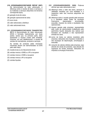 210 (CESGRANRIO/CONTADOR REFAP 2007)
Na demonstração do valor adicionado, a
diferença entre a receita de bens e serviços e
os materiais e serviços adquiridos de terceiros
corresponde à(ao):

212

(CESGRANRIO/BNDES 2009)
afirmar que valor adicionado é a(o)

Pode-se

(A) diferença entre o valor dos bens, serviços e
utilidades vendidos por uma entidade e o
respectivo valor dos insumos adquiridos de
terceiros.

(A) geração bruta de caixa.
(B) geração operacional de caixa.

(B) diferença entre a receita gerada pela empresa
e o resultado obtido antes de encargos
financeiros,
depreciação,
amortização,
exaustão, imposto de renda e resultados não
operacionais.

(C) lucro bruto.
(D) valor adicionado a distribuir.
(E) valor adicionado bruto.

(C) riqueza gerada pela empresa, representada
pelo custo de oportunidade multiplicado pelo
patrimônio líquido deduzido dos valores que
transitam em resultado e não representam
entrada de caixa.

211 (CESGRANRIO/CONTADOR TRANSPETRO
2011) A Demonstração do Valor Adicionado
(DVA) é formada, basicamente, por duas
partes, sendo que, na primeira parte, deve
apresentar a riqueza criada pela entidade,
incluindo, em seu detalhamento, a receita de
vendas de mercadorias, produtos e serviços.

(D) soma de todos os valores recebidos pela
empresa, deduzidos dos impostos incidentes e
dos encargos de depreciação, amortização e
exaustão.

As vendas de produtos pelas empresas
industriais devem ser demonstradas na DVA
pelo valor da(s)

(E) conjunto de valores obtidos pela empresa, seja
através de venda de produtos, seja através de
ingressos de fontes diversas, deduzidos de
impostos e encargos financeiros.

(A) receita bruta ou do faturamento bruto
(B) vendas menos o ICMS e o IPI a recuperar
(C) vendas menos o ICMS a recuperar
(D) vendas menos o IPI a recuperar
(E) vendas líquidas

www.acasadoconcurseiro.com.br
Contabilidade BACEN 2012

Prof. Marcondes Fortaleza

87

 