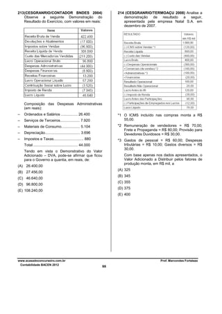 213 (CESGRANRIO/CONTADOR BNDES 2004)
Observe a seguinte Demonstração do
Resultado do Exercício, com valores em reais:

214 (CESGRANRIO/TERMOAÇU 2008) Analise a
demonstração de resultado a seguir,
apresentada pela empresa Natal S.A. em
dezembro de 2007.

Composição das Despesas Administrativas
(em reais):
–

Ordenados e Salários ................ 26.400

–

Serviços de Terceiros................... 7.920

–

Materiais de Consumo.................. 5.104

–

Depreciação.................................. 3.696

–

Impostos e Taxas............................. 880

*1 O ICMS incluído nas compras monta a R$
55,00.
*2 Remuneração de vendedores = R$ 70,00;
Frete e Propaganda = R$ 80,00; Provisão para
Devedores Duvidosos = R$ 30,00.
*3 Gastos de pessoal = R$ 60,00; Despesas
tributárias = R$ 10,00; Gastos diversos = R$
30,00.

Total ........................................... 44.000
Tendo em vista o Demonstrativo do Valor
Adicionado – DVA, pode-se afirmar que ficou
para o Governo a quantia, em reais, de:

Com base apenas nos dados apresentados, o
Valor Adicionado a Distribuir pelos fatores de
produção monta, em R$ mil, a

(A) 26.400,00

(A) 325

(B) 27.456,00

(B) 345

(C) 46.640,00

(C) 355

(D) 96.800,00

(D) 375

(E) 108.240,00

(E) 400

www.acasadoconcurseiro.com.br
Contabilidade BACEN 2012

Prof. Marcondes Fortaleza

88

 