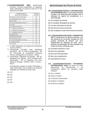 215 (CESGRANRIO/EPE
2007)
Determinada
empresa comercial apresentou os seguintes
dados referentes ao exercício findo em 31 de
dezembro de 2006:

Demonstração dos Fluxos de Caixa
216 (CESGRANRIO/TÉCNICO CONTABILIDADE
JR PETROBRÁS 2011) A única demonstração
contábil a ser elaborada pela entidade, sem a
utilização do regime de competência, é a
demonstração
(A) do resultado do período
(B) do resultado abrangente do período
(C) do valor adicionado do período
(D) dos fluxos de caixa do período
(E) das mutações do patrimônio líquido do período
217 (CESGRANRIO/CONTADOR TRANSPETRO
2011) Investimentos de altíssima liquidez, que
são passíveis de conversão imediata em uma
quantia conhecida de dinheiro com risco
insignificante de alteração de valor, sob o
enfoque da elaboração da Demonstração dos
Fluxos de Caixa, constituem o(s)

*1 O ICMS destacado na compra de mercadorias
montou a R$ 48.
*2 Composição:
Provisão
para
devedores
duvidosos – R$ 13; Frete e propaganda – R$
25; Comissões de Vendedores (Pessoas
Físicas, empregados da empresa) – R$ 52.
*3 Composição: Despesas de pessoal – R$ 35;
Despesas com tributos – R$ 8; Despesa com
depreciação – R$ 12; Despesas com infraestrutura (Energia, Telefone, Gás e outros) R$ 25.

(A) numerário (dinheiro) a mão
(B) fluxo das operações
(C) fluxo dos financiamentos
(D) fluxo dos investimentos
(E) equivalentes de caixa
218

Considerando apenas os dados informados, o
Valor Adicionado Total a distribuir da empresa
analisada, em milhares de reais, será:
(A) 210

(A) fixo e variável.

(B) 227

(B) direto e indireto.

(C) 247

(C) circulante e permanente.

(D) 257

(D) simples e complexo.

(E) 305

www.acasadoconcurseiro.com.br
Contabilidade BACEN 2012

(CESGRANRIO/TÉCNICO PETROBRÁS
DISTRIBUIDORA 2010) Os fluxos de caixa
operacional,
de
financiamento
e
de
investimento podem ser apurados pelos
métodos

(E) dinâmico e estático.

Prof. Marcondes Fortaleza

89

 