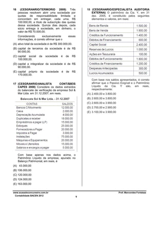 16

(CESGRANRIO/TERMORIO 2009) Três
pessoas resolvem abrir uma sociedade por
quotas de responsabilidade limitada e
concordam em entregar, cada uma, R$
100.000,00, a título de subscrição das quotas
dessa sociedade. Quinze dias depois, cada
sócio entrega à sociedade, em dinheiro, o
valor de R$ 70.000,00.
Considerando
exclusivamente
informações, é correto afirmar que o

18 (CESGRANRIO/ESPECIALISTA AUDITORIA
EXTERNA) O patrimônio da Cia. Y, em 31
dez. 2005, é constituído pelos seguintes
elementos e valores, em reais:

essas

(A) ativo total da sociedade é de R$ 300.000,00.
(B) capital de terceiros da sociedade é de R$
90.000,00.
(C) capital social
100.000,00.

da

sociedade

é

de

R$

(D) capital a integralizar da sociedade é de R$
90.000,00.
(E) capital próprio
170.000,00.

da

sociedade

é

de

R$
Com base nos saldos apresentados, é correto
afirmar que o Passivo Exigível e o Patrimônio
Líquido da Cia. Y são, em reais,
respectivamente:

17 (CESGRANRIO/ANALISTA
CONTÁBEIS
CAPES 2008) Considere os dados extraídos
do balancete de verificação da empresa Sol &
Mar Ltda. em 31.12.2007, em reais.

(A) 2.400,00 e 3.800,00
(B) 2.600,00 e 3.800,00
(C) 2.600,00 e 3.900,00
(D) 2.700,00 e 2.900,00
(E) 3.100,00 e 3.900,00

Com base apenas nos dados acima, o
Patrimônio Líquido da empresa, apurado no
Balanço Patrimonial, em reais, é
(A) 43.000,00
(B) 106.000,00
(C) 120.000,00
(D) 124.000,00
(E) 163.000,00
www.acasadoconcurseiro.com.br
Contabilidade BACEN 2012

Prof. Marcondes Fortaleza

9

 