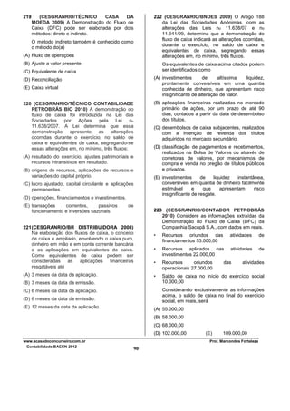 219

(CESGRANRIO/TÉCNICO
CASA
DA
MOEDA 2009) A Demonstração do Fluxo de
Caixa (DFC) pode ser elaborada por dois
métodos: direto e indireto.
O método indireto também é conhecido como
o método do(a)

(A) Fluxo de operações

222 (CESGRANRIO/BNDES 2009) O Artigo 188
da Lei das Sociedades Anônimas, com as
alterações das Leis no 11.638/07 e no
11.941/09, determina que a demonstração do
fluxo de caixa indicará as alterações ocorridas,
durante o exercício, no saldo de caixa e
equivalentes de caixa, segregando essas
alterações em, no mínimo, três fluxos.

(B) Ajuste a valor presente

Os equivalentes de caixa acima citados podem
ser identificados como

(C) Equivalente de caixa

(A) investimentos
de
altíssima
liquidez,
prontamente conversíveis em uma quantia
conhecida de dinheiro, que apresentam risco
insignificante de alteração de valor.

(D) Reconciliação
(E) Caixa virtual

(B) aplicações financeiras realizadas no mercado
primário de ações, por um prazo de até 90
dias, contados a partir da data de desembolso
dos títulos.

220 (CESGRANRIO/TÉCNICO CONTABILIDADE
PETROBRÁS BIO 2010) A demonstração do
fluxo de caixa foi introduzida na Lei das
Sociedades
por Ações
pela Lei no
11.638/2007. A Lei determina que essa
demonstração
apresente
as
alterações
ocorridas durante o exercício, no saldo de
caixa e equivalentes de caixa, segregando-se
essas alterações em, no mínimo, três fluxos:

(C) desembolsos de caixa subjacentes, realizados
com a intenção de revenda dos títulos
adquiridos no mercado secundário.
(D) classificação de pagamentos e recebimentos,
realizados na Bolsa de Valores ou através de
corretoras de valores, por mecanismos de
compra e venda no pregão de títulos públicos
e privados.

(A) resultado do exercício, ajustes patrimoniais e
recursos intransitivos em resultado.
(B) origens de recursos, aplicações de recursos e
variações do capital próprio.

(E) investimentos
de
liquidez
instantânea,
conversíveis em quantia de dinheiro facilmente
estimável
e
que
apresentam
risco
insignificante de resgate.

(C) lucro ajustado, capital circulante e aplicações
permanentes.
(D) operações, financiamentos e investimentos.
(E) transações
correntes,
passivos
funcionamento e inversões sazonais.

de
223 (CESGRANRIO/CONTADOR PETROBRÁS
2010) Considere as informações extraídas da
Demonstração do Fluxo de Caixa (DFC) da
Companhia Sacopã S.A., com dados em reais.

221 (CESGRANRIO/BR DISTRIBUIDORA 2008)
Na elaboração dos fluxos de caixa, o conceito
de caixa é ampliado, envolvendo o caixa puro,
dinheiro em mão e em conta corrente bancária
e as aplicações em equivalentes de caixa.
Como equivalentes de caixa podem ser
consideradas as aplicações financeiras
resgatáveis até

•

de

Recursos aplicados nas
investimentos 22.000,00

atividades

de

•

Recursos
oriundos
operacionais 27.000,00

•

(B) 3 meses da data da emissão.

atividades

•

(A) 3 meses da data da aplicação.

Recursos oriundos das
financiamentos 53.000,00

Saldo de caixa no início do exercício social
10.000,00

das

atividades

Considerando exclusivamente as informações
acima, o saldo de caixa no final do exercício
social, em reais, será

(C) 6 meses da data da aplicação.
(D) 6 meses da data da emissão.
(E) 12 meses da data da aplicação.

(A) 55.000,00
(B) 58.000,00
(C) 68.000,00
(D) 102.000,00

www.acasadoconcurseiro.com.br
Contabilidade BACEN 2012

(E)

109.000,00

Prof. Marcondes Fortaleza

90

 