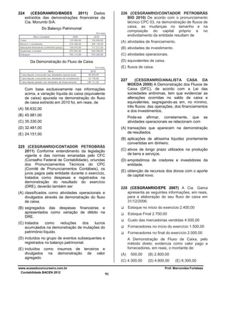 224

(CESGRANRIO/BNDES
2011)
Dados
extraídos das demonstrações financeiras da
Cia. Morumbi S/A:

226 (CESGRANRIO/CONTADOR PETROBRÁS
BIO 2010) De acordo com o pronunciamento
técnico CPC 03, na demonstração de fluxos de
caixa, as mudanças no tamanho e na
composição do capital próprio e no
endividamento da entidade resultam de

Do Balanço Patrimonial

(A) atividades de financiamento.
(B) atividades de investimento.
(C) atividades operacionais.
(D) equivalentes de caixa.

Da Demonstração do Fluxo de Caixa

(E) fluxos de caixa.
227
Com base exclusivamente nas informações
acima, a variação líquida do caixa (equivalente
de caixa) apurada na demonstração do fluxo
de caixa extraído em 2010 foi, em reais, de
(A) 56.632,00
(B) 45.981,00

(CESGRANRIO/ANALISTA CASA DA
MOEDA 2009) A Demonstração dos Fluxos de
Caixa (DFC), de acordo com a Lei das
sociedades anônimas, tem que evidenciar as
alterações ocorridas no saldo de caixa e
equivalentes, segregando-as em, no mínimo,
três fluxos: das operações, dos financiamentos
e dos investimentos.
Pode-se afirmar, corretamente, que as
atividades operacionais se relacionam com

(C) 35.330,00
(D) 32.481,00

(A) transações que aparecem na demonstração
de resultados.

(E) 24.151,00

(B) aplicações de altíssima liquidez prontamente
convertidas em dinheiro.
225 (CESGRANRIO/CONTADOR PETROBRÁS
2011) Conforme entendimento da legislação
vigente e das normas emanadas pelo CFC
(Conselho Federal de Contabilidade), oriundas
dos Pronunciamentos Técnicos do CPC
(Comitê de Pronunciamentos Contábeis), os
juros pagos pela entidade durante o exercício,
tratados como despesas e registrados na
demonstração do resultado do exercício
(DRE), deverão também ser

(C) ativos de longo prazo utilizados na produção
de bens e serviços.
(D) empréstimos de credores e investidores da
entidade.
(E) obtenção de recursos dos donos com o aporte
de capital novo.
228 (CESGRANRIO/EPE 2007) A Cia. Gama
apresenta as seguintes informações, em reais,
para a elaboração do seu fluxo de caixa em
31/12/2006:

(A) classificados como atividades operacionais e
divulgados através da demonstração do fluxo
de caixa.

Estoque no início do exercício 2.400,00

(B) segregados das despesas financeiras e
apresentados como variação de débito na
DRE.

Estoque Final 2.700,00
Custo das mercadorias vendidas 4.500,00

(C) tratados
como
reduções
dos
lucros
acumulados na demonstração de mutações do
patrimônio líquido.

Fornecedores no início do exercício 1.500,00
Fornecedores no final do exercício 2.000,00

(D) incluídos no grupo de eventos subsequentes e
registrados no balanço patrimonial.
(E) incluídos como
divulgados na
agregado.

A Demonstração de Fluxo de Caixa, pelo
método direto, evidencia como valor pago a
fornecedores, em reais, o montante de:

insumos de terceiros e
demonstração de valor

www.acasadoconcurseiro.com.br
Contabilidade BACEN 2012

(A)

500,00

(B) 2.800,00

(C) 4.300,00

(D) 4.800,00

(E) 6.300,00

Prof. Marcondes Fortaleza

91

 