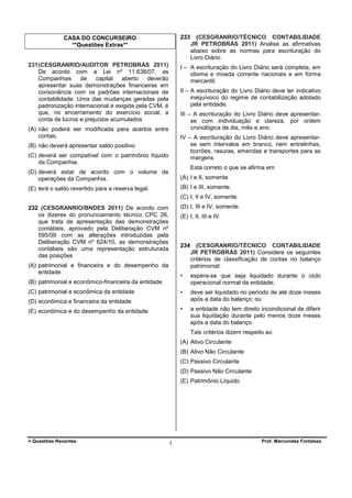 233

CASA DO CONCURSEIRO
**Questões Extras**
231 (CESGRANRIO/AUDITOR PETROBRÁS 2011)
De acordo com a Lei nº 11.638/07, as
Companhias
de
capital
aberto
deverão
apresentar suas demonstrações financeiras em
consonância com os padrões internacionais de
contabilidade. Uma das mudanças geradas pela
padronização internacional e exigida pela CVM, é
que, no encerramento do exercício social, a
conta de lucros e prejuízos acumulados

(CESGRANRIO/TÉCNICO CONTABILIDADE
JR PETROBRÁS 2011) Analise as afirmativas
abaixo sobre as normas para escrituração do
Livro Diário.

I – A escrituração do Livro Diário será completa, em
idioma e moeda corrente nacionais e em forma
mercantil.
II – A escrituração do Livro Diário deve ter indicativo
inequívoco do regime de contabilização adotado
pela entidade.
III – A escrituração do Livro Diário deve apresentarse com individuação e clareza, por ordem
cronológica de dia, mês e ano.

(A) não poderá ser modificada para acertos entre
contas.

IV – A escrituração do Livro Diário deve apresentarse sem intervalos em branco, nem entrelinhas,
borrões, rasuras, emendas e transportes para as
margens.

(B) não deverá apresentar saldo positivo.
(C) deverá ser compatível com o patrimônio líquido
da Companhia.

Está correto o que se afirma em

(D) deverá estar de acordo com o volume de
operações da Companhia.

(A) I e II, somente.

(E) terá o saldo revertido para a reserva legal.

(B) I e III, somente.
(C) I, II e IV, somente.
(D) I, III e IV, somente.

232 (CESGRANRIO/BNDES 2011) De acordo com
os dizeres do pronunciamento técnico CPC 26,
que trata de apresentação das demonstrações
contábeis, aprovado pela Deliberação CVM nº
595/09 com as alterações introduzidas pela
Deliberação CVM nº 624/10, as demonstrações
contábeis são uma representação estruturada
das posições

(E) I, II, III e IV.

234

•

espera-se que seja liquidado durante o ciclo
operacional normal da entidade;

•

deve ser liquidado no período de até doze meses
após a data do balanço; ou

•

(A) patrimonial e financeira e do desempenho da
entidade

(CESGRANRIO/TÉCNICO CONTABILIDADE
JR PETROBRÁS 2011) Considere os seguintes
critérios de classificação de contas no balanço
patrimonial:

a entidade não tem direito incondicional de diferir
sua liquidação durante pelo menos doze meses
após a data do balanço.

(B) patrimonial e econômico-financeira da entidade
(C) patrimonial e econômica da entidade
(D) econômica e financeira da entidade
(E) econômica e do desempenho da entidade

Tais critérios dizem respeito ao
(A) Ativo Circulante
(B) Ativo Não Circulante
(C) Passivo Circulante
(D) Passivo Não Circulante
(E) Patrimônio Líquido

+ Questões Recentes

1

Prof. Marcondes Fortaleza

 