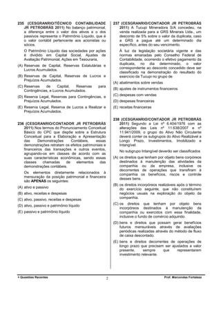 235

(CESGRANRIO/TÉCNICO CONTABILIDADE
JR PETROBRÁS 2011) No balanço patrimonial,
a diferença entre o valor dos ativos e o dos
passivos representa o Patrimônio Líquido, que é
o valor contábil pertencente aos acionistas ou
sócios.

237 (CESGRANRIO/CONTADOR JR PETROBRÁS
2011) A Tucupi Mineradora S/A concedeu, na
venda realizada para a GRS Minerais Ltda., um
desconto de 5% sobre o valor da duplicata, caso
a GRS a pague até um determinado dia
específico, antes do seu vencimento.

O Patrimônio Líquido das sociedades por ações
é dividido em Capital Social, Ajustes de
Avaliação Patrimonial, Ações em Tesouraria,

À luz da legislação societária vigente e das
normas emanadas pelo Conselho Federal de
Contabilidade, ocorrendo o efetivo pagamento da
duplicata, no dia determinado, o valor
correspondente ao desconto concedido deve ser
classificado na demonstração do resultado do
exercício da Tucupi no grupo de

(A) Reservas de Capital, Reservas Estatutárias e
Lucros Acumulados.
(B) Reservas de Capital, Reservas de Lucros e
Prejuízos Acumulados.
(C) Reservas
de
Capital,
Reservas
Contingências, e Lucros Acumulados.

(A) abatimentos sobre vendas

para

(B) ajustes de instrumentos financeiros
(C) despesas com vendas

(D) Reserva Legal, Reservas para Contingências, e
Prejuízos Acumulados.

(D) despesas financeiras

(E) Reserva Legal, Reserva de Lucros a Realizar e
Prejuízos Acumulados.

(E) receitas financeiras
238 (CESGRANRIO/CONTADOR JR PETROBRÁS
2011) Segundo a Lei nº 6.404/1976 com as
alterações das Leis nº 11.638/2007 e nº
11.941/2009, o grupo do Ativo Não Circulante
deverá conter os subgrupos do Ativo Realizável a
Longo Prazo, Investimentos, Imobilizado e
Intangível.

236 (CESGRANRIO/CONTADOR JR PETROBRÁS
2011) Nos termos do Pronunciamento Conceitual
Básico do CPC que dispõe sobre a Estrutura
Conceitual para a Elaboração e Apresentação
das
Demonstrações
Contábeis,
essas
demonstrações retratam os efeitos patrimoniais e
financeiros das transações e outros eventos,
agrupando-os em classes de acordo com as
suas características econômicas, sendo essas
classes
chamadas
de
elementos
das
demonstrações contábeis.

No subgrupo Intangível deverão ser classificados
(A) os direitos que tenham por objeto bens corpóreos
destinados à manutenção das atividades da
companhia ou da empresa, inclusive os
decorrentes de operações que transfiram à
companhia os benefícios, riscos e controle
desses bens.

Os elementos diretamente relacionados à
mensuração da posição patrimonial e financeira
são APENAS os seguintes:

(B) os direitos incorpóreos realizáveis após o término
do exercício seguinte, que não constituírem
negócios usuais na exploração do objeto da
companhia.

(A) ativo e passivo
(B) ativo, receitas e despesas
(C) ativo, passivo, receitas e despesas

(C) os direitos que tenham por objeto bens
incorpóreos destinados à manutenção da
companhia ou exercidos com essa finalidade,
inclusive o fundo de comércio adquirido.

(D) ativo, passivo e patrimônio líquido
(E) passivo e patrimônio líquido

(D) bens e direitos que possam gerar benefícios
futuros mensuráveis através de avaliações
periódicas realizadas através do método de fluxo
de caixa descontado.
(E) bens e direitos decorrentes de operações de
longo prazo que precisem ser ajustados a valor
presente,
sempre
que
representarem
investimento relevante.

+ Questões Recentes

2

Prof. Marcondes Fortaleza

 