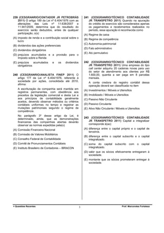239 (CESGRANRIO/CONTADOR JR PETROBRÁS
2011) O artigo 189 da Lei nº 6.404/1976 com as
alterações das Leis nº 11.638/2007 e
11.941/2009, determina que do resultado do
exercício serão deduzidos, antes de qualquer
participação, o(s)

241

(A) Regime de caixa

(A) imposto de renda e a contribuição social sobre o
lucro

(B) Regime de competência
(C) Autonomia patrimonial

(B) dividendos das ações preferenciais

(D) Fato administrativo

(C) dividendos obrigatórios

(E) Ato permutativo

(D) prejuízos acumulados e a provisão para o
Imposto sobre a Renda
(E) prejuízos
acumulados
obrigatórios

(CESGRANRIO/TÉCNICO CONTABILIDADE
JR TRANSPETRO 2011) Quando na apuração
do crédito do exercício são considerados apenas
os pagamentos e recebimentos realizados no
período, essa apuração é reconhecida como

e

os

242

dividendos

240 (CESGRANRIO/ANALISTA FINEP 2011) O
artigo 177 da Lei nº 6.404/1976, referente à
sociedade por ações, consolidada até 2010,
afirma:

(CESGRANRIO/TÉCNICO CONTABILIDADE
JR TRANSPETRO 2011) Uma empresa do tipo
call center adquiriu 20 cadeiras novas para uso
do setor de atendimento aos clientes por R$
1.600,00, quantia a ser paga em 8 parcelas
mensais.
A conta credora do registro contábil dessa
operação deverá ser classificada no item

A escrituração da companhia será mantida em
registros permanentes, com obediência aos
preceitos da legislação comercial e desta Lei e
aos princípios de contabilidade geralmente
aceitos, devendo observar métodos ou critérios
contábeis uniformes no tempo e registrar as
mutações patrimoniais segundo o regime de
competência.

(A) Investimentos / Móveis e Utensílios
(B) Imobilizado / Móveis e Utensílios
(C) Passivo Não Circulante
(D) Passivo Circulante
(E) Ativo Não Circulante / Móveis e Utensílios

No parágrafo 3º desse artigo da Lei, é
determinado, ainda, que as demonstrações
financeiras das companhias abertas deverão
observar as normas expedidas pela(o)

243

(CESGRANRIO/TÉCNICO CONTABILIDADE
JR TRANSPETRO 2011) Capital a integralizar
corresponde à(ao)

(A) diferença entre o capital próprio e o capital de
terceiros.

(A) Comissão Financeira Nacional
(B) Comissão de Valores Mobiliários

(B) diferença entre o capital subscrito e o capital
integralizado.

(C) Conselho Federal de Contabilidade
(D) Comitê de Pronunciamentos Contábeis

(C) soma do capital
integralizado.

(E) Instituto Brasileiro de Contadores – IBRACON

subscrito

com

o

capital

(D) valor que os sócios efetivamente entregaram à
sociedade.
(E) montante que os sócios prometeram entregar à
sociedade.

+ Questões Recentes

3

Prof. Marcondes Fortaleza

 